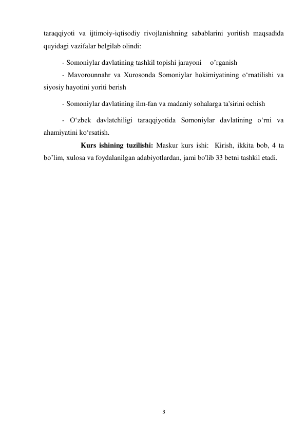  
3 
taraqqiyoti va ijtimoiy-iqtisodiy rivojlanishning sabablarini yoritish maqsadida 
quyidagi vazifalar belgilab olindi:  
 
 
 
 
 
- Somoniylar davlatining tashkil topishi jarayoni 
o’rganish 
 
 
- Mavorounnahr va Xurosonda Somoniylar hokimiyatining o‘rnatilishi va 
siyosiy hayotini yoriti berish                 
- Somoniylar davlatining ilm-fan va madaniy sohalarga ta'sirini ochish 
 
- O‘zbek davlatchiligi taraqqiyotida Somoniylar davlatining o‘rni va 
ahamiyatini ko‘rsatish. 
 
 
 
 
 
 
 
 
 
 
Kurs ishining tuzilishi: Maskur kurs ishi:  Kirish, ikkita bob, 4 ta 
bo’lim, xulosa va foydalanilgan adabiyotlardan, jami bo'lib 33 betni tashkil etadi. 
 
 
 
 
 
 
 
 
 
 
 
 
 
 
