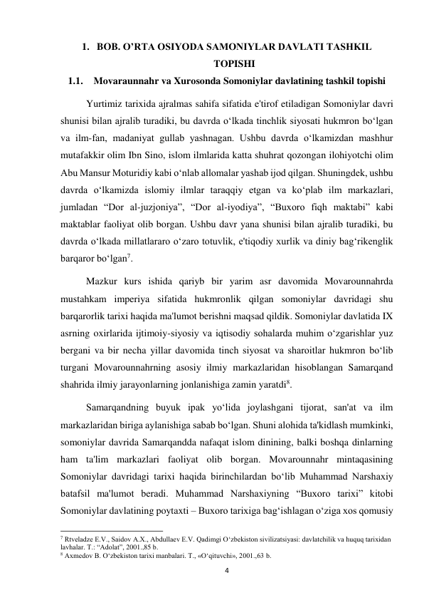  
4 
1. BOB. O’RTA OSIYODA SAMONIYLAR DAVLATI TASHKIL 
TOPISHI 
1.1. Movaraunnahr va Xurosonda Somoniylar davlatining tashkil topishi 
Yurtimiz tarixida ajralmas sahifa sifatida e'tirof etiladigan Somoniylar davri 
shunisi bilan ajralib turadiki, bu davrda o‘lkada tinchlik siyosati hukmron bo‘lgan 
va ilm-fan, madaniyat gullab yashnagan. Ushbu davrda o‘lkamizdan mashhur 
mutafakkir olim Ibn Sino, islom ilmlarida katta shuhrat qozongan ilohiyotchi olim 
Abu Mansur Moturidiy kabi o‘nlab allomalar yashab ijod qilgan. Shuningdek, ushbu 
davrda o‘lkamizda islomiy ilmlar taraqqiy etgan va ko‘plab ilm markazlari, 
jumladan “Dor al-juzjoniya”, “Dor al-iyodiya”, “Buxoro fiqh maktabi” kabi 
maktablar faoliyat olib borgan. Ushbu davr yana shunisi bilan ajralib turadiki, bu 
davrda o‘lkada millatlararo o‘zaro totuvlik, e'tiqodiy xurlik va diniy bag‘rikenglik 
barqaror bo‘lgan7.  
Mazkur kurs ishida qariyb bir yarim asr davomida Movarounnahrda 
mustahkam imperiya sifatida hukmronlik qilgan somoniylar davridagi shu 
barqarorlik tarixi haqida ma'lumot berishni maqsad qildik. Somoniylar davlatida IX 
asrning oxirlarida ijtimoiy-siyosiy va iqtisodiy sohalarda muhim o‘zgarishlar yuz 
bergani va bir necha yillar davomida tinch siyosat va sharoitlar hukmron bo‘lib 
turgani Movarounnahrning asosiy ilmiy markazlaridan hisoblangan Samarqand 
shahrida ilmiy jarayonlarning jonlanishiga zamin yaratdi8. 
Samarqandning buyuk ipak yo‘lida joylashgani tijorat, san'at va ilm 
markazlaridan biriga aylanishiga sabab bo‘lgan. Shuni alohida ta'kidlash mumkinki, 
somoniylar davrida Samarqandda nafaqat islom dinining, balki boshqa dinlarning 
ham ta'lim markazlari faoliyat olib borgan. Movarounnahr mintaqasining 
Somoniylar davridagi tarixi haqida birinchilardan bo‘lib Muhammad Narshaxiy 
batafsil ma'lumot beradi. Muhammad Narshaxiyning “Buxoro tarixi” kitobi 
Somoniylar davlatining poytaxti – Buxoro tarixiga bag‘ishlagan o‘ziga xos qomusiy 
                                                           
7 Rtveladze E.V., Saidov A.X., Abdullaev E.V. Qadimgi O‘zbekiston sivilizatsiyasi: davlatchilik va huquq tarixidan 
lavhalar. T.: “Adolat”, 2001.,85 b. 
8 Axmedov B. O‘zbekiston tarixi manbalari. T., «O‘qituvchi», 2001.,63 b. 
