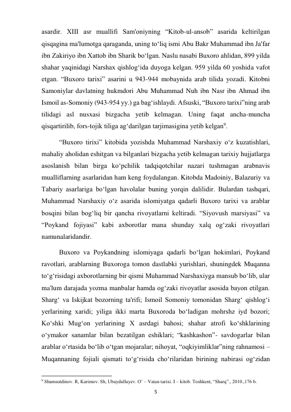  
5 
asardir. XIII asr muallifi Sam'oniyning “Kitob-ul-ansob” asarida keltirilgan 
qisqagina ma'lumotga qaraganda, uning to‘liq ismi Abu Bakr Muhammad ibn Ja'far 
ibn Zakiriyo ibn Xattob ibn Sharik bo‘lgan. Naslu nasabi Buxoro ahlidan, 899 yilda 
shahar yaqinidagi Narshax qishlog‘ida duyoga kelgan. 959 yilda 60 yoshida vafot 
etgan. “Buxoro tarixi” asarini u 943-944 mobaynida arab tilida yozadi. Kitobni 
Samoniylar davlatning hukmdori Abu Muhammad Nuh ibn Nasr ibn Ahmad ibn 
Ismoil as-Somoniy (943-954 yy.) ga bag‘ishlaydi. Afsuski, “Buxoro tarixi”ning arab 
tilidagi asl nusxasi bizgacha yetib kelmagan. Uning faqat ancha-muncha 
qisqartirilib, fors-tojik tiliga ag‘darilgan tarjimasigina yetib kelgan9.  
“Buxoro tirixi” kitobida yozishda Muhammad Narshaxiy o‘z kuzatishlari, 
mahaliy aholidan eshitgan va bilganlari bizgacha yetib kelmagan tarixiy hujjatlarga 
asoslanish bilan birga ko‘pchilik tadqiqotchilar nazari tushmagan arabnavis 
mualliflarning asarlaridan ham keng foydalangan. Kitobda Madoiniy, Balazuriy va 
Tabariy asarlariga bo‘lgan havolalar buning yorqin dalilidir. Bulardan tashqari, 
Muhammad Narshaxiy o‘z asarida islomiyatga qadarli Buxoro tarixi va arablar 
bosqini bilan bog‘liq bir qancha rivoyatlarni keltiradi. “Siyovush marsiyasi” va 
“Poykand fojiyasi” kabi axborotlar mana shunday xalq og‘zaki rivoyatlari 
namunalaridandir. 
Buxoro va Poykandning islomiyaga qadarli bo‘lgan hokimlari, Poykand 
ravotlari, arablarning Buxoroga tomon dastlabki yurishlari, shuningdek Muqanna 
to‘g‘risidagi axborotlarning bir qismi Muhammad Narshaxiyga mansub bo‘lib, ular 
ma'lum darajada yozma manbalar hamda og‘zaki rivoyatlar asosida bayon etilgan. 
Sharg‘ va Iskijkat bozorning ta'rifi; Ismoil Somoniy tomonidan Sharg‘ qishlog‘i 
yerlarining xaridi; yiliga ikki marta Buxoroda bo‘ladigan mohrshz iyd bozori; 
Ko‘shki Mug‘on yerlarining X asrdagi bahosi; shahar atrofi ko‘shklarining 
o‘ymakor sanamlar bilan bezatilgan eshiklari; “kashkashon”- savdogarlar bilan 
arablar o‘rtasida bo‘lib o‘tgan mojaralar; nihoyat, “oqkiyimliklar”ning rahnamosi – 
Muqannaning fojiali qismati to‘g‘risida cho‘rilaridan birining nabirasi og‘zidan 
                                                           
9 Shamsutdinov. R, Karimov. Sh, Ubaydullayev. O’ – Vatan tarixi. I – kitob. Toshkent, “Sharq”., 2010.,176 b. 
