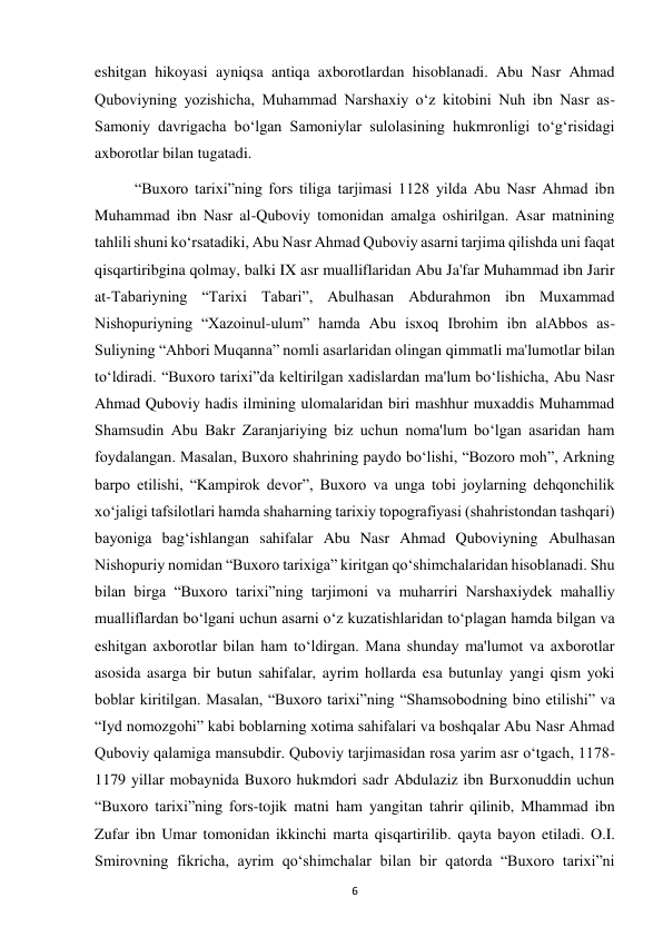  
6 
eshitgan hikoyasi ayniqsa antiqa axborotlardan hisoblanadi. Abu Nasr Ahmad 
Quboviyning yozishicha, Muhammad Narshaxiy o‘z kitobini Nuh ibn Nasr as-
Samoniy davrigacha bo‘lgan Samoniylar sulolasining hukmronligi to‘g‘risidagi 
axborotlar bilan tugatadi. 
“Buxoro tarixi”ning fors tiliga tarjimasi 1128 yilda Abu Nasr Ahmad ibn 
Muhammad ibn Nasr al-Quboviy tomonidan amalga oshirilgan. Asar matnining 
tahlili shuni ko‘rsatadiki, Abu Nasr Ahmad Quboviy asarni tarjima qilishda uni faqat 
qisqartiribgina qolmay, balki IX asr mualliflaridan Abu Ja'far Muhammad ibn Jarir 
at-Tabariyning “Tarixi Tabari”, Abulhasan Abdurahmon ibn Muxammad 
Nishopuriyning “Xazoinul-ulum” hamda Abu isxoq Ibrohim ibn alAbbos as-
Suliyning “Ahbori Muqanna” nomli asarlaridan olingan qimmatli ma'lumotlar bilan 
to‘ldiradi. “Buxoro tarixi”da keltirilgan xadislardan ma'lum bo‘lishicha, Abu Nasr 
Ahmad Quboviy hadis ilmining ulomalaridan biri mashhur muxaddis Muhammad 
Shamsudin Abu Bakr Zaranjariying biz uchun noma'lum bo‘lgan asaridan ham 
foydalangan. Masalan, Buxoro shahrining paydo bo‘lishi, “Bozoro moh”, Arkning 
barpo etilishi, “Kampirok devor”, Buxoro va unga tobi joylarning dehqonchilik 
xo‘jaligi tafsilotlari hamda shaharning tarixiy topografiyasi (shahristondan tashqari) 
bayoniga bag‘ishlangan sahifalar Abu Nasr Ahmad Quboviyning Abulhasan 
Nishopuriy nomidan “Buxoro tarixiga” kiritgan qo‘shimchalaridan hisoblanadi. Shu 
bilan birga “Buxoro tarixi”ning tarjimoni va muharriri Narshaxiydek mahalliy 
mualliflardan bo‘lgani uchun asarni o‘z kuzatishlaridan to‘plagan hamda bilgan va 
eshitgan axborotlar bilan ham to‘ldirgan. Mana shunday ma'lumot va axborotlar 
asosida asarga bir butun sahifalar, ayrim hollarda esa butunlay yangi qism yoki 
boblar kiritilgan. Masalan, “Buxoro tarixi”ning “Shamsobodning bino etilishi” va 
“Iyd nomozgohi” kabi boblarning xotima sahifalari va boshqalar Abu Nasr Ahmad 
Quboviy qalamiga mansubdir. Quboviy tarjimasidan rosa yarim asr o‘tgach, 1178-
1179 yillar mobaynida Buxoro hukmdori sadr Abdulaziz ibn Burxonuddin uchun 
“Buxoro tarixi”ning fors-tojik matni ham yangitan tahrir qilinib, Mhammad ibn 
Zufar ibn Umar tomonidan ikkinchi marta qisqartirilib. qayta bayon etiladi. O.I. 
Smirovning fikricha, ayrim qo‘shimchalar bilan bir qatorda “Buxoro tarixi”ni 
