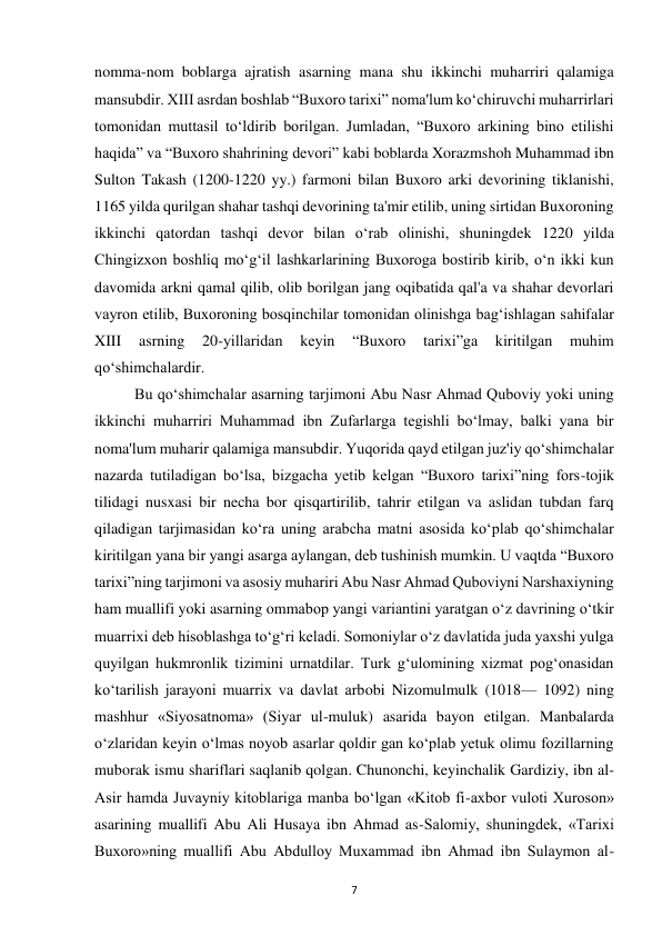  
7 
nomma-nom boblarga ajratish asarning mana shu ikkinchi muharriri qalamiga 
mansubdir. XIII asrdan boshlab “Buxoro tarixi” noma'lum ko‘chiruvchi muharrirlari 
tomonidan muttasil to‘ldirib borilgan. Jumladan, “Buxoro arkining bino etilishi 
haqida” va “Buxoro shahrining devori” kabi boblarda Xorazmshoh Muhammad ibn 
Sulton Takash (1200-1220 yy.) farmoni bilan Buxoro arki devorining tiklanishi, 
1165 yilda qurilgan shahar tashqi devorining ta'mir etilib, uning sirtidan Buxoroning 
ikkinchi qatordan tashqi devor bilan o‘rab olinishi, shuningdek 1220 yilda 
Chingizxon boshliq mo‘g‘il lashkarlarining Buxoroga bostirib kirib, o‘n ikki kun 
davomida arkni qamal qilib, olib borilgan jang oqibatida qal'a va shahar devorlari 
vayron etilib, Buxoroning bosqinchilar tomonidan olinishga bag‘ishlagan sahifalar 
XIII 
asrning 
20-yillaridan 
keyin 
“Buxoro 
tarixi”ga 
kiritilgan 
muhim 
qo‘shimchalardir.   
 
 
 
 
 
 
 
 
 
Bu qo‘shimchalar asarning tarjimoni Abu Nasr Ahmad Quboviy yoki uning 
ikkinchi muharriri Muhammad ibn Zufarlarga tegishli bo‘lmay, balki yana bir 
noma'lum muharir qalamiga mansubdir. Yuqorida qayd etilgan juz'iy qo‘shimchalar 
nazarda tutiladigan bo‘lsa, bizgacha yetib kelgan “Buxoro tarixi”ning fors-tojik 
tilidagi nusxasi bir necha bor qisqartirilib, tahrir etilgan va aslidan tubdan farq 
qiladigan tarjimasidan ko‘ra uning arabcha matni asosida ko‘plab qo‘shimchalar 
kiritilgan yana bir yangi asarga aylangan, deb tushinish mumkin. U vaqtda “Buxoro 
tarixi”ning tarjimoni va asosiy muhariri Abu Nasr Ahmad Quboviyni Narshaxiyning 
ham muallifi yoki asarning ommabop yangi variantini yaratgan o‘z davrining o‘tkir 
muarrixi deb hisoblashga to‘g‘ri keladi. Somoniylar o‘z davlatida juda yaxshi yulga 
quyilgan hukmronlik tizimini urnatdilar. Turk g‘ulomining xizmat pog‘onasidan 
ko‘tarilish jarayoni muarrix va davlat arbobi Nizomulmulk (1018— 1092) ning 
mashhur «Siyosatnoma» (Siyar ul-muluk) asarida bayon etilgan. Manbalarda 
o‘zlaridan keyin o‘lmas noyob asarlar qoldir gan ko‘plab yetuk olimu fozillarning 
muborak ismu shariflari saqlanib qolgan. Chunonchi, keyinchalik Gardiziy, ibn al-
Asir hamda Juvayniy kitoblariga manba bo‘lgan «Kitob fi-axbor vuloti Xuroson» 
asarining muallifi Abu Ali Husaya ibn Ahmad as-Salomiy, shuningdek, «Tarixi 
Buxoro»ning muallifi Abu Abdulloy Muxammad ibn Ahmad ibn Sulaymon al-
