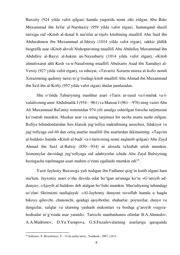  
8 
Buxoriy (924 yilda vafot qilgan) hamda yuqorida nomi zikr etilgan Abu Bakr 
Muxammad ibn Ja'far al-Narshaxiy (959 yilda vafot etgan), Samarqand shazfi 
tarixiga oid «Kitob al-ikmal li ma'rifat ar-rijol» kitobining muallifi Abu Said ibn 
Abdurahmon ibn Muxammad al-Idrisiy (1014 yilda vafot etgan), sakkiz jildlik 
biografik asar «Kitob ahvoli Nishopur»ning muallifi Abu Abdulloy Muxammad ibn 
Abdulloy al-Bayyi al-hakim an-Naysaburiy (1014 yilda vafot etgan), «Kitob 
almufoxarat ahli Kesh va-n-Nasaf»ning muallifi Abulxaris Asad ibn Xamduyi al-
Versiy (927 yilda vafot etgan), va nihoyat, «Tavarixi Xorazm minxa al-kofi» nomli 
Xorazmning qadimiy tarixi to‘g‘risidagi kitob muallifi Abu Ahmad ibn Muxammad 
ibn Sa'd ibn al-Kofiy (957 yilda vafot etgan) shular jumlasidan. 
Shu o‘rinda Tabariyning mashhur asari «Tarix ar-rasul va-l-muluk va-l-
xulafo»ning amir Abdulmalik I (954—961) va Mansur I (961—976) ning vaziri Abu 
Ali Muxammad Bal'amiy tomonidan 974 yili amalga oshirilgan forscha tarjimasini 
ko‘rsatish mumkin. Mazkur asar va uning tarjimasi bir necha marta nashr etilgan. 
Rofiya bilimdonlaridan fors klassik jug‘rofiya maktabining asoschisi, falakiyot va 
jug‘rofiyaga oid 60 dan ortiq asarlar muallifi (bu asarlardan ikkitasining: «Taqvim 
al-buldon» hamda «Kitob al-badi' va-t-tarix»ning nomi saqlanib qolgan) Abu Zayd 
Ahmad ibn Saxl al-Balxiy (850—934) ni aloxida ta'kidlab utish mumkin. 
Somoniylar davridagi jug‘rofiyaga oid adabiyotlar ichida Abu Zayd Balxiyning 
hozirgacha topilmagan asari muhim o‘rinni egallashi mumkin edi10.  
Vazir Jayhoiiy Buxoroga yuli tushgan ibn Fadlanni qizg‘in kutib olgani ham 
ma'lum. Jayxoniy asari o‘sha davrda odat bo‘lgan an'anaga ko‘ra «G‘aroyib ad-
dunyo», «Ajoyib al-buldon» deb atalgan bo‘lishi mumkin. Mas'udiyning tubandagi 
so‘zlari fikrimizni tasdiqlaydi: «Al-Jayhoniy dunyoni tavsiflab hamda u haqda 
hikoya qiluvchi, chunonchi, quidagi ajoyibotlar, shaharlar, poytaxtlar, dunyo va 
dengizlar, xalqlar va ularning yashash makonlari va boshqa g‘aroyib voqyea-
hodisalar to‘g‘risida asar yaratdi». Tarixchi manbashunos olimlar B.A.Ahmedov, 
A.A.Madrimov, D.Yu.Yusupova, G.S.Fuzailovalarning asarlariga qaraganda 
                                                           
10 Sultonov. F, Bozorboyev. F – O’rta asrlar tarixi., Toshkent., 2007.,118 b. 
