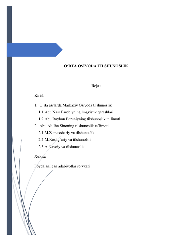  
 
 
 
 
 
 
 
O‘RTA OSIYODA TILSHUNOSLIK 
 
Reja: 
Kirish 
1. O‘rta asrlarda Markaziy Osiyoda tilshunoslik 
1.1. Abu Nasr Farobiyning lingvistik qarashlari 
1.2. Abu Rayhon Beruniyning tilshunoslik ta’limoti 
2. Abu Ali Ibn Sinoning tilshunoslik ta’limoti 
2.1. M.Zamaxshariy va tilshunoslik 
2.2. M.Koshg‘ariy va tilshunolsli 
2.3. A.Navoiy va tilshunoslik 
Xulosa  
Foydalanilgan adabiyotlar ro’yxati 
 
 
