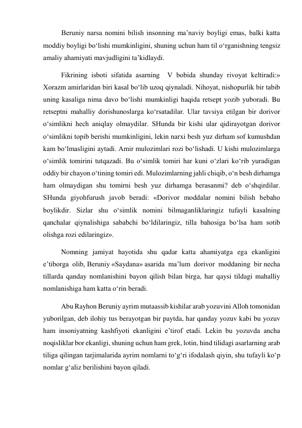 Beruniy narsa nomini bilish insonning ma’naviy boyligi emas, balki katta 
moddiy boyligi bo‘lishi mumkinligini, shuning uchun ham til o‘rganishning tengsiz 
amaliy ahamiyati mavjudligini ta’kidlaydi. 
Fikrining isboti sifatida asarning  V bobida shunday rivoyat keltiradi:» 
Xorazm amirlaridan biri kasal bo‘lib uzoq qiynaladi. Nihoyat, nishopurlik bir tabib 
uning kasaliga nima davo bo‘lishi mumkinligi haqida retsept yozib yuboradi. Bu 
retseptni mahalliy dorishunoslarga ko‘rsatadilar. Ular tavsiya etilgan bir dorivor 
o‘simlikni hech aniqlay olmaydilar. SHunda bir kishi ular qidirayotgan dorivor 
o‘simlikni topib berishi mumkinligini, lekin narxi besh yuz dirham sof kumushdan 
kam bo‘lmasligini aytadi. Amir mulozimlari rozi bo‘lishadi. U kishi mulozimlarga 
o‘simlik tomirini tutqazadi. Bu o‘simlik tomiri har kuni o‘zlari ko‘rib yuradigan 
oddiy bir chayon o‘tining tomiri edi. Mulozimlarning jahli chiqib, o‘n besh dirhamga 
ham olmaydigan shu tomirni besh yuz dirhamga berasanmi? deb o‘shqirdilar. 
SHunda giyohfurush javob beradi: «Dorivor moddalar nomini bilish bebaho 
boylikdir. Sizlar shu o‘simlik nomini bilmaganliklaringiz tufayli kasalning 
qanchalar qiynalishiga sababchi bo‘ldilaringiz, tilla bahosiga bo‘lsa ham sotib 
olishga rozi edilaringiz».  
Nomning jamiyat hayotida shu qadar katta ahamiyatga ega ekanligini 
e’tiborga  olib, Beruniy «Saydana» asarida  ma’lum  dorivor  moddaning  bir necha 
tillarda qanday nomlanishini bayon qilish bilan birga, har qaysi tildagi mahalliy 
nomlanishiga ham katta o‘rin beradi.  
Abu Rayhon Beruniy ayrim mutaassib kishilar arab yozuvini Alloh tomonidan 
yuborilgan, deb ilohiy tus berayotgan bir paytda, har qanday yozuv kabi bu yozuv 
ham insoniyatning kashfiyoti ekanligini e’tirof etadi. Lekin bu yozuvda ancha 
noqisliklar bor ekanligi, shuning uchun ham grek, lotin, hind tilidagi asarlarning arab 
tiliga qilingan tarjimalarida ayrim nomlarni to‘g‘ri ifodalash qiyin, shu tufayli ko‘p 
nomlar g‘aliz berilishini bayon qiladi.  
