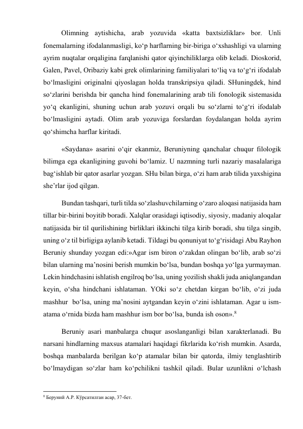 Olimning aytishicha, arab yozuvida «katta baxtsizliklar» bor. Unli 
fonemalarning ifodalanmasligi, ko‘p harflarning bir-biriga o‘xshashligi va ularning 
ayrim nuqtalar orqaligina farqlanishi qator qiyinchiliklarga olib keladi. Dioskorid, 
Galen, Pavel, Oribaziy kabi grek olimlarining familiyalari to‘liq va to‘g‘ri ifodalab 
bo‘lmasligini originalni qiyoslagan holda transkripsiya qiladi. SHuningdek, hind 
so‘zlarini berishda bir qancha hind fonemalarining arab tili fonologik sistemasida 
yo‘q ekanligini, shuning uchun arab yozuvi orqali bu so‘zlarni to‘g‘ri ifodalab 
bo‘lmasligini aytadi. Olim arab yozuviga forslardan foydalangan holda ayrim 
qo‘shimcha harflar kiritadi.  
«Saydana» asarini o‘qir ekanmiz, Beruniyning qanchalar chuqur filologik 
bilimga ega ekanligining guvohi bo‘lamiz. U nazmning turli nazariy masalalariga 
bag‘ishlab bir qator asarlar yozgan. SHu bilan birga, o‘zi ham arab tilida yaxshigina 
she’rlar ijod qilgan. 
Bundan tashqari, turli tilda so‘zlashuvchilarning o‘zaro aloqasi natijasida ham 
tillar bir-birini boyitib boradi. Xalqlar orasidagi iqtisodiy, siyosiy, madaniy aloqalar 
natijasida bir til qurilishining birliklari ikkinchi tilga kirib boradi, shu tilga singib, 
uning o‘z til birligiga aylanib ketadi. Tildagi bu qonuniyat to‘g‘risidagi Abu Rayhon 
Beruniy shunday yozgan edi:»Agar ism biron o‘zakdan olingan bo‘lib, arab so‘zi 
bilan ularning ma’nosini berish mumkin bo‘lsa, bundan boshqa yo‘lga yurmayman. 
Lekin hindchasini ishlatish engilroq bo‘lsa, uning yozilish shakli juda aniqlangandan 
keyin, o‘sha hindchani ishlataman. YOki so‘z chetdan kirgan bo‘lib, o‘zi juda 
mashhur  bo‘lsa, uning ma’nosini aytgandan keyin o‘zini ishlataman. Agar u ism-
atama o‘rnida bizda ham mashhur ism bor bo‘lsa, bunda ish oson».8  
Beruniy asari manbalarga chuqur asoslanganligi bilan xarakterlanadi. Bu 
narsani hindlarning maxsus atamalari haqidagi fikrlarida ko‘rish mumkin. Asarda, 
boshqa manbalarda berilgan ko‘p atamalar bilan bir qatorda, ilmiy tenglashtirib 
bo‘lmaydigan so‘zlar ham ko‘pchilikni tashkil qiladi. Bular uzunlikni o‘lchash 
                                                           
8 Беруний А.Р. Кўрсатилган асар, 37-бет. 
