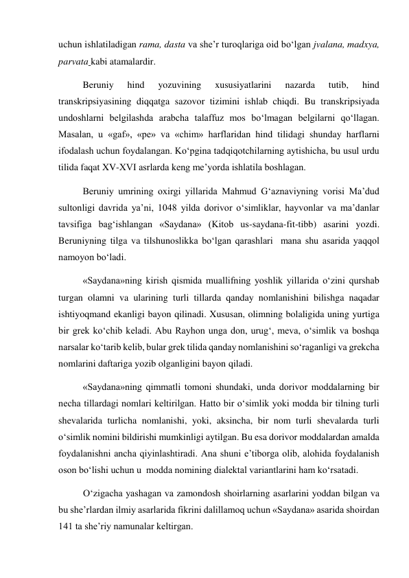 uchun ishlatiladigan rama, dasta va she’r turoqlariga oid bo‘lgan jvalana, madxya, 
parvata kabi atamalardir. 
Beruniy 
hind 
yozuvining 
xususiyatlarini 
nazarda 
tutib, 
hind 
transkripsiyasining diqqatga sazovor tizimini ishlab chiqdi. Bu transkripsiyada 
undoshlarni belgilashda arabcha talaffuz mos bo‘lmagan belgilarni qo‘llagan. 
Masalan, u «gaf», «pe» va «chim» harflaridan hind tilidagi shunday harflarni 
ifodalash uchun foydalangan. Ko‘pgina tadqiqotchilarning aytishicha, bu usul urdu 
tilida faqat XV-XVI asrlarda keng me’yorda ishlatila boshlagan.  
Beruniy umrining oxirgi yillarida Mahmud G‘aznaviyning vorisi Ma’dud 
sultonligi davrida ya’ni, 1048 yilda dorivor o‘simliklar, hayvonlar va ma’danlar 
tavsifiga bag‘ishlangan «Saydana» (Kitob us-saydana-fit-tibb) asarini yozdi. 
Beruniyning tilga va tilshunoslikka bo‘lgan qarashlari  mana shu asarida yaqqol 
namoyon bo‘ladi.  
«Saydana»ning kirish qismida muallifning yoshlik yillarida o‘zini qurshab 
turgan olamni va ularining turli tillarda qanday nomlanishini bilishga naqadar 
ishtiyoqmand ekanligi bayon qilinadi. Xususan, olimning bolaligida uning yurtiga 
bir grek ko‘chib keladi. Abu Rayhon unga don, urug‘, meva, o‘simlik va boshqa 
narsalar ko‘tarib kelib, bular grek tilida qanday nomlanishini so‘raganligi va grekcha 
nomlarini daftariga yozib olganligini bayon qiladi.  
«Saydana»ning qimmatli tomoni shundaki, unda dorivor moddalarning bir 
necha tillardagi nomlari keltirilgan. Hatto bir o‘simlik yoki modda bir tilning turli 
shevalarida turlicha nomlanishi, yoki, aksincha, bir nom turli shevalarda turli 
o‘simlik nomini bildirishi mumkinligi aytilgan. Bu esa dorivor moddalardan amalda 
foydalanishni ancha qiyinlashtiradi. Ana shuni e’tiborga olib, alohida foydalanish 
oson bo‘lishi uchun u  modda nomining dialektal variantlarini ham ko‘rsatadi. 
O‘zigacha yashagan va zamondosh shoirlarning asarlarini yoddan bilgan va 
bu she’rlardan ilmiy asarlarida fikrini dalillamoq uchun «Saydana» asarida shoirdan 
141 ta she’riy namunalar keltirgan. 
