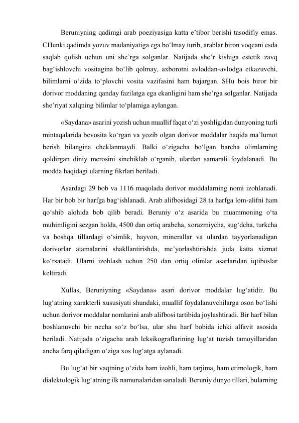 Beruniyning qadimgi arab poeziyasiga katta e’tibor berishi tasodifiy emas. 
CHunki qadimda yozuv madaniyatiga ega bo‘lmay turib, arablar biron voqeani esda 
saqlab qolish uchun uni she’rga solganlar. Natijada she’r kishiga estetik zavq 
bag‘ishlovchi vositagina bo‘lib qolmay, axborotni avloddan-avlodga etkazuvchi, 
bilimlarni o‘zida to‘plovchi vosita vazifasini ham bajargan. SHu bois biror bir 
dorivor moddaning qanday fazilatga ega ekanligini ham she’rga solganlar. Natijada 
she’riyat xalqning bilimlar to‘plamiga aylangan.  
«Saydana» asarini yozish uchun muallif faqat o‘zi yoshligidan dunyoning turli 
mintaqalarida bevosita ko‘rgan va yozib olgan dorivor moddalar haqida ma’lumot 
berish bilangina cheklanmaydi. Balki o‘zigacha bo‘lgan barcha olimlarning 
qoldirgan diniy merosini sinchiklab o‘rganib, ulardan samarali foydalanadi. Bu 
modda haqidagi ularning fikrlari beriladi.  
Asardagi 29 bob va 1116 maqolada dorivor moddalarning nomi izohlanadi. 
Har bir bob bir harfga bag‘ishlanadi. Arab alifbosidagi 28 ta harfga lom-alifni ham 
qo‘shib alohida bob qilib beradi. Beruniy o‘z asarida bu muammoning o‘ta 
muhimligini sezgan holda, 4500 dan ortiq arabcha, xorazmiycha, sug‘dcha, turkcha 
va boshqa tillardagi o‘simlik, hayvon, minerallar va ulardan tayyorlanadigan 
dorivorlar atamalarini shakllantirishda, me’yorlashtirishda juda katta xizmat 
ko‘rsatadi. Ularni izohlash uchun 250 dan ortiq olimlar asarlaridan iqtiboslar 
keltiradi. 
Xullas, Beruniyning «Saydana» asari dorivor moddalar lug‘atidir. Bu 
lug‘atning xarakterli xususiyati shundaki, muallif foydalanuvchilarga oson bo‘lishi 
uchun dorivor moddalar nomlarini arab alifbosi tartibida joylashtiradi. Bir harf bilan 
boshlanuvchi bir necha so‘z bo‘lsa, ular shu harf bobida ichki alfavit asosida 
beriladi. Natijada o‘zigacha arab leksikograflarining lug‘at tuzish tamoyillaridan 
ancha farq qiladigan o‘ziga xos lug‘atga aylanadi.  
Bu lug‘at bir vaqtning o‘zida ham izohli, ham tarjima, ham etimologik, ham 
dialektologik lug‘atning ilk namunalaridan sanaladi. Beruniy dunyo tillari, bularning 
