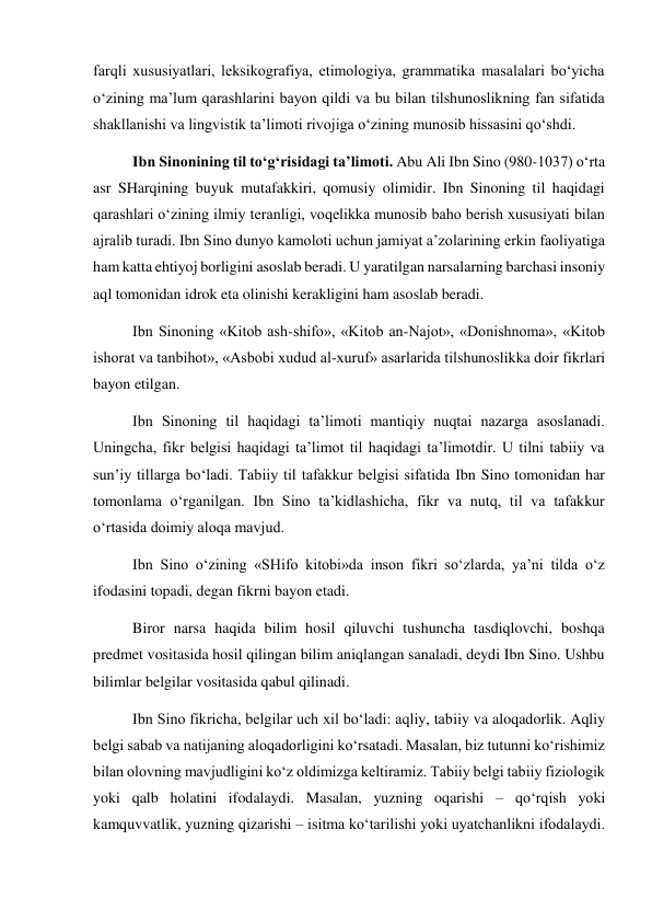 farqli xususiyatlari, leksikografiya, etimologiya, grammatika masalalari bo‘yicha 
o‘zining ma’lum qarashlarini bayon qildi va bu bilan tilshunoslikning fan sifatida 
shakllanishi va lingvistik ta’limoti rivojiga o‘zining munosib hissasini qo‘shdi.  
Ibn Sinonining til to‘g‘risidagi ta’limoti. Abu Ali Ibn Sino (980-1037) o‘rta 
asr SHarqining buyuk mutafakkiri, qomusiy olimidir. Ibn Sinoning til haqidagi 
qarashlari o‘zining ilmiy teranligi, voqelikka munosib baho berish xususiyati bilan 
ajralib turadi. Ibn Sino dunyo kamoloti uchun jamiyat a’zolarining erkin faoliyatiga 
ham katta ehtiyoj borligini asoslab beradi. U yaratilgan narsalarning barchasi insoniy 
aql tomonidan idrok eta olinishi kerakligini ham asoslab beradi. 
Ibn Sinoning «Kitob ash-shifo», «Kitob an-Najot», «Donishnoma», «Kitob 
ishorat va tanbihot», «Asbobi xudud al-xuruf» asarlarida tilshunoslikka doir fikrlari 
bayon etilgan.  
Ibn Sinoning til haqidagi ta’limoti mantiqiy nuqtai nazarga asoslanadi. 
Uningcha, fikr belgisi haqidagi ta’limot til haqidagi ta’limotdir. U tilni tabiiy va 
sun’iy tillarga bo‘ladi. Tabiiy til tafakkur belgisi sifatida Ibn Sino tomonidan har 
tomonlama o‘rganilgan. Ibn Sino ta’kidlashicha, fikr va nutq, til va tafakkur 
o‘rtasida doimiy aloqa mavjud.  
Ibn Sino o‘zining «SHifo kitobi»da inson fikri so‘zlarda, ya’ni tilda o‘z 
ifodasini topadi, degan fikrni bayon etadi.  
Biror narsa haqida bilim hosil qiluvchi tushuncha tasdiqlovchi, boshqa 
predmet vositasida hosil qilingan bilim aniqlangan sanaladi, deydi Ibn Sino. Ushbu 
bilimlar belgilar vositasida qabul qilinadi.  
Ibn Sino fikricha, belgilar uch xil bo‘ladi: aqliy, tabiiy va aloqadorlik. Aqliy 
belgi sabab va natijaning aloqadorligini ko‘rsatadi. Masalan, biz tutunni ko‘rishimiz 
bilan olovning mavjudligini ko‘z oldimizga keltiramiz. Tabiiy belgi tabiiy fiziologik 
yoki qalb holatini ifodalaydi. Masalan, yuzning oqarishi – qo‘rqish yoki 
kamquvvatlik, yuzning qizarishi – isitma ko‘tarilishi yoki uyatchanlikni ifodalaydi. 
