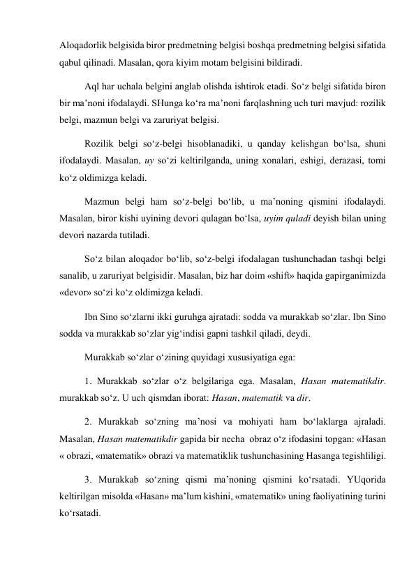 Aloqadorlik belgisida biror predmetning belgisi boshqa predmetning belgisi sifatida 
qabul qilinadi. Masalan, qora kiyim motam belgisini bildiradi.  
Aql har uchala belgini anglab olishda ishtirok etadi. So‘z belgi sifatida biron 
bir ma’noni ifodalaydi. SHunga ko‘ra ma’noni farqlashning uch turi mavjud: rozilik 
belgi, mazmun belgi va zaruriyat belgisi.  
Rozilik belgi so‘z-belgi hisoblanadiki, u qanday kelishgan bo‘lsa, shuni 
ifodalaydi. Masalan, uy so‘zi keltirilganda, uning xonalari, eshigi, derazasi, tomi 
ko‘z oldimizga keladi. 
Mazmun belgi ham so‘z-belgi bo‘lib, u ma’noning qismini ifodalaydi. 
Masalan, biror kishi uyining devori qulagan bo‘lsa, uyim quladi deyish bilan uning 
devori nazarda tutiladi.  
So‘z bilan aloqador bo‘lib, so‘z-belgi ifodalagan tushunchadan tashqi belgi 
sanalib, u zaruriyat belgisidir. Masalan, biz har doim «shift» haqida gapirganimizda 
«devor» so‘zi ko‘z oldimizga keladi.  
Ibn Sino so‘zlarni ikki guruhga ajratadi: sodda va murakkab so‘zlar. Ibn Sino 
sodda va murakkab so‘zlar yig‘indisi gapni tashkil qiladi, deydi.  
Murakkab so‘zlar o‘zining quyidagi xususiyatiga ega:  
1. Murakkab so‘zlar o‘z belgilariga ega. Masalan, Hasan matematikdir.  
murakkab so‘z. U uch qismdan iborat: Hasan, matematik va dir.  
2. Murakkab so‘zning ma’nosi va mohiyati ham bo‘laklarga ajraladi. 
Masalan, Hasan matematikdir gapida bir necha  obraz o‘z ifodasini topgan: «Hasan 
« obrazi, «matematik» obrazi va matematiklik tushunchasining Hasanga tegishliligi.  
3. Murakkab so‘zning qismi ma’noning qismini ko‘rsatadi. YUqorida 
keltirilgan misolda «Hasan» ma’lum kishini, «matematik» uning faoliyatining turini 
ko‘rsatadi.  
