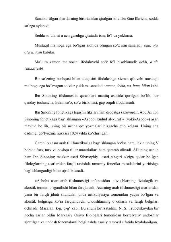 Sanab o‘tilgan shartlarning birortasidan ajralgan so‘z Ibn Sino fikricha, sodda 
so‘zga aylanadi.  
Sodda so‘zlarni u uch guruhga ajratadi: ism, fe’l va yuklama.  
Mustaqil ma’noga ega bo‘lgan alohida olingan so‘z ism sanaladi: ona, ota, 
o‘g‘il, tosh kabilar.  
Ma’lum zamon ma’nosini ifodalovchi so‘z fe’l hisoblanadi: keldi, o‘tdi, 
ishladi kabi.  
Bir so‘zning boshqasi bilan aloqasini ifodalashga xizmat qiluvchi mustaqil 
ma’noga ega bo‘lmagan so‘zlar yuklama sanaladi: ammo, lekin, va, ham, bilan kabi.  
Ibn Sinoning tilshunoslik qarashlari mantiq asosida qurilgan bo‘lib, har 
qanday tushuncha, hukm so‘z, so‘z birikmasi, gap orqali ifodalanadi.  
Ibn Sinoning fonetikaga tegishli fikrlari ham diqqatga sazovordir. Abu Ali Ibn 
Sinoning fonetikaga bag‘ishlangan «Asbobi xudud al-xuruf « (yoki»Asbob») asari 
mavjud bo‘lib, uning bir necha qo‘lyozmalari bizgacha etib kelgan. Uning eng 
qadimgi qo‘lyozma nusxasi 1024 yilda ko‘chirilgan.  
Garchi bu asar arab tili fonetikasiga bag‘ishlangan bo‘lsa ham, lekin uning V 
bobida fors, turk va boshqa tillar materiallari ham qamrab olinadi. SHuning uchun 
ham Ibn Sinoning mazkur asari Sibaveyhiy  asari singari o‘ziga qadar bo‘lgan 
filologlarning asarlaridan farqli ravishda umumiy fonetika masalalarini yoritishga 
bag‘ishlanganligi bilan ajralib turadi.  
«Asbob» asari arab tilshunosligi an’anasidan  tovushlarning fiziologik va 
akustik tomoni o‘rganilishi bilan farqlanadi. Asarning arab tilshunosligi asarlaridan 
yana bir farqli jihati shundaki, unda artikulyasiya tomonidan yaqin bo‘lgan va 
akustik belgisiga ko‘ra farqlanuvchi undoshlarning o‘xshash va farqli belgilari 
ochiladi. Masalan, k-g, q-g‘ kabi. Bu shuni ko‘rsatadiki, N. S. Trubetskoydan bir 
necha asrlar oldin Markaziy Osiyo filologlari tomonidan korrelyativ undoshlar 
ajratilgan va undosh fonemalarni belgilashda asosiy tamoyil sifatida foydalanilgan.  
