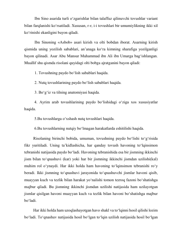 Ibn Sino asarida turli o‘zgarishlar bilan talaffuz qilinuvchi tovushlar variant 
bilan farqlanishi ko‘rsatiladi. Xususan, r-r, i-i tovushlari bir umumiylikning ikki xil 
ko‘rinishi ekanligini bayon qiladi.  
Ibn Sinoning «Asbob» asari kirish va olti bobdan iborat. Asarning kirish 
qismida uning yozilish sabablari, an’anaga ko‘ra kimning sharafiga yozilganligi 
bayon qilinadi. Asar Abu Mansur Muhammad ibn Ali ibn Umarga bag‘ishlangan. 
Muallif shu qismda risolani quyidagi olti bobga ajratganini bayon qiladi: 
1. Tovushning paydo bo‘lish sabablari haqida.  
2. Nutq tovushlarining paydo bo‘lish sabablari haqida.  
3. Bo‘g‘iz va tilning anatomiyasi haqida.  
 
4. Ayrim arab tovushlarining paydo bo‘lishidagi o‘ziga xos xususiyatlar 
haqida.  
 
5.Bu tovushlarga o‘xshash nutq tovushlari haqida.  
 
6.Bu tovushlarning nutqiy bo‘lmagan harakatlarda eshitilishi haqida.  
         Risolaning birinchi bobida, umuman, tovushning paydo bo‘lishi to‘g‘risida 
fikr yuritiladi. Uning ta’kidlashicha, har qanday tovush havoning to‘lqinsimon 
tebranishi natijasida paydo bo‘ladi. Havoning tebranishida esa bir jismning ikkinchi 
jism bilan to‘qnashuvi (kar) yoki har bir jismning ikkinchi jismdan uzilishi(kal) 
muhim rol o‘ynaydi. Har ikki holda ham havoning to‘lqinsimon tebranishi ro‘y 
beradi. Ikki jismning to‘qnashuvi jarayonida to‘qnashuvchi jismlar havoni qisib, 
muayyan kuch va tezlik bilan harakat yo‘nalishi tomon tezroq fazoni bo‘shatishga 
majbur qiladi. Bu jismning ikkinchi jismdan uzilishi natijasida ham uzilayotgan 
jismlar qisilgan havoni muayyan kuch va tezlik bilan havoni bo‘shatishga majbur 
bo‘ladi. 
         Har ikki holda ham uzoqlashayotgan havo shakl va to‘lqinni hosil qilishi lozim 
bo‘ladi. To‘qnashuv natijasida hosil bo‘lgan to‘lqin uzilish natijasida hosil bo‘lgan 
