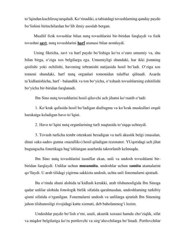 to‘lqindan kuchliroq tarqaladi. Ko‘rinadiki, u tabiatdagi tovushlarning qanday paydo 
bo‘lishini birinchilardan bo‘lib ilmiy asoslab bergan. 
         Muallif fizik tovushlar bilan nutq tovushlarini bir-biridan farqlaydi va fizik 
tovushni savt, nutq tovushlarini harf atamasi bilan nomlaydi.  
         Uning fikricha, savt va harf paydo bo‘lishiga ko‘ra o‘zaro umumiy va, shu 
bilan birga, o‘ziga xos belgilarga ega. Umumiyligi shundaki, har ikki jismning 
qisilishi yoki ochilishi, havoning tebranishi natijasida hosil bo‘ladi. O‘ziga xos 
tomoni shundaki, harf nutq organlari tomonidan talaffuz qilinadi. Asarda 
ta’kidlanishicha, harf - balandlik va ton bo‘yicha, o‘xshash tovushlarning eshitilishi 
bo‘yicha bir-biridan farqlanadi.  
Ibn Sino nutq tovushlarini hosil qiluvchi uch jihatni ko‘rsatib o‘tadi: 
1. Ko‘krak qafasida hosil bo‘ladigan diafragma va ko‘krak muskullari orqali 
harakatga keladigan havo to‘lqini.  
2. Havo to‘lqini nutq organlarining turli nuqtasida to‘siqqa uchraydi.  
3. Tovush turlicha tembr ottenkani beradigan va turli akustik belgi (masalan, 
dinai «aks-sado» gunna «nazallik») hosil qiladigan rezonator. YUqoridagi uch jihat 
bugungacha fonetikaga bag‘ishlangan asarlarda takrorlanib kelmoqda.  
Ibn Sino nutq tovushlarini tasniflar ekan, unli va undosh tovushlarni bir-
biridan farqlaydi. Unlilar uchun musannita, undoshlar uchun samita atamalarini 
qo‘llaydi. U arab tilidagi yigirma sakkizta undosh, uchta unli fonemalarni ajratadi.  
Bu o‘rinda shuni alohida ta’kidlash kerakki, arab tilshunosligida Ibn Sinoga 
qadar unlilar alohida fonologik birlik sifatida qaralmasdan, undoshlarning tarkibiy 
qismi sifatida o‘rganilgan. Fonemalarni undosh va unlilarga ajratish Ibn Sinoning 
jahon tilshunosligi rivojidagi katta xizmati, deb baholanmog‘i lozim.  
Undoshlar paydo bo‘lish o‘rni, usuli, akustik xossasi hamda cho‘ziqlik, sifat 
va miqdor belgilariga ko‘ra portlovchi va sirg‘aluvchilarga bo‘linadi. Portlovchilar 
