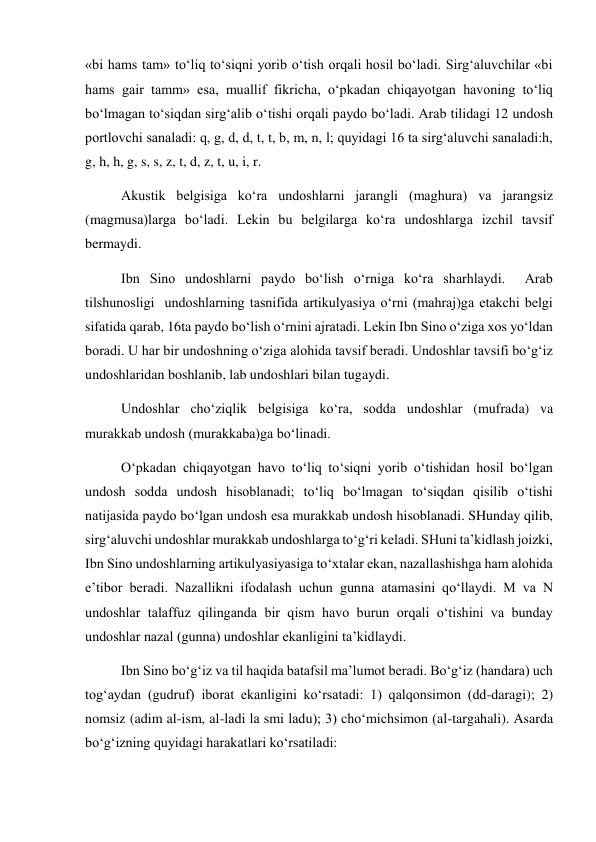 «bi hams tam» to‘liq to‘siqni yorib o‘tish orqali hosil bo‘ladi. Sirg‘aluvchilar «bi 
hams gair tamm» esa, muallif fikricha, o‘pkadan chiqayotgan havoning to‘liq 
bo‘lmagan to‘siqdan sirg‘alib o‘tishi orqali paydo bo‘ladi. Arab tilidagi 12 undosh 
portlovchi sanaladi: q, g, d, d, t, t, b, m, n, l; quyidagi 16 ta sirg‘aluvchi sanaladi:h, 
g, h, h, g, s, s, z, t, d, z, t, u, i, r.  
Akustik belgisiga ko‘ra undoshlarni jarangli (maghura) va jarangsiz 
(magmusa)larga bo‘ladi. Lekin bu belgilarga ko‘ra undoshlarga izchil tavsif 
bermaydi.  
Ibn Sino undoshlarni paydo bo‘lish o‘rniga ko‘ra sharhlaydi.  Arab 
tilshunosligi  undoshlarning tasnifida artikulyasiya o‘rni (mahraj)ga etakchi belgi 
sifatida qarab, 16ta paydo bo‘lish o‘rnini ajratadi. Lekin Ibn Sino o‘ziga xos yo‘ldan 
boradi. U har bir undoshning o‘ziga alohida tavsif beradi. Undoshlar tavsifi bo‘g‘iz 
undoshlaridan boshlanib, lab undoshlari bilan tugaydi. 
Undoshlar cho‘ziqlik belgisiga ko‘ra, sodda undoshlar (mufrada) va 
murakkab undosh (murakkaba)ga bo‘linadi.  
O‘pkadan chiqayotgan havo to‘liq to‘siqni yorib o‘tishidan hosil bo‘lgan 
undosh sodda undosh hisoblanadi; to‘liq bo‘lmagan to‘siqdan qisilib o‘tishi 
natijasida paydo bo‘lgan undosh esa murakkab undosh hisoblanadi. SHunday qilib, 
sirg‘aluvchi undoshlar murakkab undoshlarga to‘g‘ri keladi. SHuni ta’kidlash joizki, 
Ibn Sino undoshlarning artikulyasiyasiga to‘xtalar ekan, nazallashishga ham alohida 
e’tibor beradi. Nazallikni ifodalash uchun gunna atamasini qo‘llaydi. M va N 
undoshlar talaffuz qilinganda bir qism havo burun orqali o‘tishini va bunday 
undoshlar nazal (gunna) undoshlar ekanligini ta’kidlaydi.  
Ibn Sino bo‘g‘iz va til haqida batafsil ma’lumot beradi. Bo‘g‘iz (handara) uch 
tog‘aydan (gudruf) iborat ekanligini ko‘rsatadi: 1) qalqonsimon (dd-daragi); 2) 
nomsiz (adim al-ism, al-ladi la smi ladu); 3) cho‘michsimon (al-targahali). Asarda 
bo‘g‘izning quyidagi harakatlari ko‘rsatiladi: 
