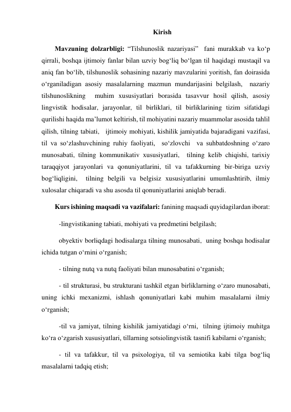 Kirish 
Mavzuning dolzarbligi: “Tilshunoslik nazariyasi”  fani murakkab va ko‘p 
qirrali, boshqa ijtimoiy fanlar bilan uzviy bog‘liq bo‘lgan til haqidagi mustaqil va 
aniq fan bo‘lib, tilshunoslik sohasining nazariy mavzularini yoritish, fan doirasida 
o‘rganiladigan asosiy masalalarning mazmun mundarijasini belgilash,  nazariy 
tilshunoslikning  muhim xususiyatlari borasida tasavvur hosil qilish, asosiy 
lingvistik hodisalar, jarayonlar, til birliklari, til birliklarining tizim sifatidagi 
qurilishi haqida ma’lumot keltirish, til mohiyatini nazariy muammolar asosida tahlil 
qilish, tilning tabiati,   ijtimoiy mohiyati, kishilik jamiyatida bajaradigani vazifasi,  
til va so‘zlashuvchining ruhiy faoliyati,  so‘zlovchi  va suhbatdoshning o‘zaro 
munosabati, tilning kommunikativ xususiyatlari,  tilning kelib chiqishi, tarixiy 
taraqqiyot jarayonlari va qonuniyatlarini, til va tafakkurning bir-biriga uzviy 
bog‘liqligini,  tilning belgili va belgisiz xususiyatlarini umumlashtirib, ilmiy 
xulosalar chiqaradi va shu asosda til qonuniyatlarini aniqlab beradi.  
Kurs ishining maqsadi va vazifalari: fanining maqsadi quyidagilardan iborat:  
-lingvistikaning tabiati, mohiyati va predmetini belgilash;  
obyektiv borliqdagi hodisalarga tilning munosabati,  uning boshqa hodisalar 
ichida tutgan o‘rnini o‘rganish; 
- tilning nutq va nutq faoliyati bilan munosabatini o‘rganish; 
- til strukturasi, bu strukturani tashkil etgan birliklarning o‘zaro munosabati, 
uning ichki mexanizmi, ishlash qonuniyatlari kabi muhim masalalarni ilmiy 
o‘rganish; 
-til va jamiyat, tilning kishilik jamiyatidagi o‘rni,  tilning ijtimoiy muhitga 
ko‘ra o‘zgarish xususiyatlari, tillarning sotsiolingvistik tasnifi kabilarni o‘rganish; 
- til va tafakkur, til va psixologiya, til va semiotika kabi tilga bog‘liq 
masalalarni tadqiq etish; 
