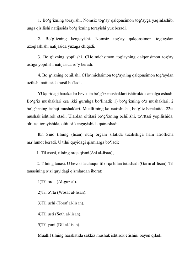 1. Bo‘g‘izning torayishi. Nomsiz tog‘ay qalqonsimon tog‘ayga yaqinlashib, 
unga qisilishi natijasida bo‘g‘izning torayishi yuz beradi.  
2. Bo‘g‘izning kengayishi. Nomsiz tog‘ay qalqonsimon tog‘aydan 
uzoqlashishi natijasida yuzaga chiqadi.  
3. Bo‘g‘izning yopilishi. CHo‘michsimon tog‘ayning qalqonsimon tog‘ay 
ustiga yopilishi natijasida ro‘y beradi.  
4. Bo‘g‘izning ochilishi. CHo‘michsimon tog‘ayning qalqonsimon tog‘aydan 
uzilishi natijasida hosil bo‘ladi. 
YUqoridagi harakatlar bevosita bo‘g‘iz mushaklari ishtirokida amalga oshadi. 
Bo‘g‘iz mushaklari esa ikki guruhga bo‘linadi: 1) bo‘g‘izning o‘z mushaklari; 2 
bo‘g‘izning tashqi mushaklari. Muallifning ko‘rsatishicha, bo‘g‘iz harakatida 22ta 
mushak ishtirok etadi. Ulardan oltitasi bo‘g‘izning ochilishi, to‘rttasi yopilishida, 
oltitasi torayishida, oltitasi kengayishida qatnashadi.  
          Ibn Sino tilning (lisan) nutq organi sifatida tuzilishiga ham atroflicha 
ma’lumot beradi. U tilni quyidagi qismlarga bo‘ladi: 
         1. Til asosi, tilning orqa qismi(Asl al-lisan);  
         2. Tilning tanasi. U bevosita chuqur til orqa bilan tutashadi (Garm al-lisan). Til 
tanasining o‘zi quyidagi qismlardan iborat: 
 
1)Til orqa (Al-guz al). 
  
2)Til o‘rta (Wosat al-lisan). 
  
3)Til uchi (Toraf al-lisan). 
  
4)Til usti (Soth al-lisan). 
  
5)Til yoni (Dil al-lisan). 
  
Muallif tilning harakatida sakkiz mushak ishtirok etishini bayon qiladi.  
