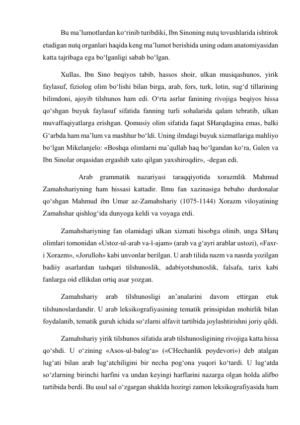   
Bu ma’lumotlardan ko‘rinib turibdiki, Ibn Sinoning nutq tovushlarida ishtirok 
etadigan nutq organlari haqida keng ma’lumot berishida uning odam anatomiyasidan 
katta tajribaga ega bo‘lganligi sabab bo‘lgan.  
  
Xullas, Ibn Sino beqiyos tabib, hassos shoir, ulkan musiqashunos, yirik 
faylasuf, fiziolog olim bo‘lishi bilan birga, arab, fors, turk, lotin, sug‘d tillarining 
bilimdoni, ajoyib tilshunos ham edi. O‘rta asrlar fanining rivojiga beqiyos hissa 
qo‘shgan buyuk faylasuf sifatida fanning turli sohalarida qalam tebratib, ulkan 
muvaffaqiyatlarga erishgan. Qomusiy olim sifatida faqat SHarqdagina emas, balki 
G‘arbda ham ma’lum va mashhur bo‘ldi. Uning ilmdagi buyuk xizmatlariga mahliyo 
bo‘lgan Mikelanjelo: «Boshqa olimlarni ma’qullab haq bo‘lgandan ko‘ra, Galen va 
Ibn Sinolar orqasidan ergashib xato qilgan yaxshiroqdir», -degan edi. 
 
Arab grammatik nazariyasi taraqqiyotida xorazmlik Mahmud 
Zamahshariyning ham hissasi kattadir. Ilmu fan xazinasiga bebaho durdonalar 
qo‘shgan Mahmud ibn Umar az-Zamahshariy (1075-1144) Xorazm viloyatining 
Zamahshar qishlog‘ida dunyoga keldi va voyaga etdi.  
Zamahshariyning fan olamidagi ulkan xizmati hisobga olinib, unga SHarq 
olimlari tomonidan «Ustoz-ul-arab va-l-ajam» (arab va g‘ayri arablar ustozi), «Faxr-
i Xorazm», «Jorulloh» kabi unvonlar berilgan. U arab tilida nazm va nasrda yozilgan 
badiiy asarlardan tashqari tilshunoslik, adabiyotshunoslik, falsafa, tarix kabi 
fanlarga oid ellikdan ortiq asar yozgan.  
Zamahshariy 
arab 
tilshunosligi 
an’analarini 
davom 
ettirgan 
etuk 
tilshunoslardandir. U arab leksikografiyasining tematik prinsipidan mohirlik bilan 
foydalanib, tematik guruh ichida so‘zlarni alfavit tartibida joylashtirishni joriy qildi.  
Zamahshariy yirik tilshunos sifatida arab tilshunosligining rivojiga katta hissa 
qo‘shdi. U o‘zining «Asos-ul-balog‘a» («CHechanlik poydevori») deb atalgan 
lug‘ati bilan arab lug‘atchiligini bir necha pog‘ona yuqori ko‘tardi. U lug‘atda 
so‘zlarning birinchi harfini va undan keyingi harflarini nazarga olgan holda alifbo 
tartibida berdi. Bu usul sal o‘zgargan shaklda hozirgi zamon leksikografiyasida ham 
