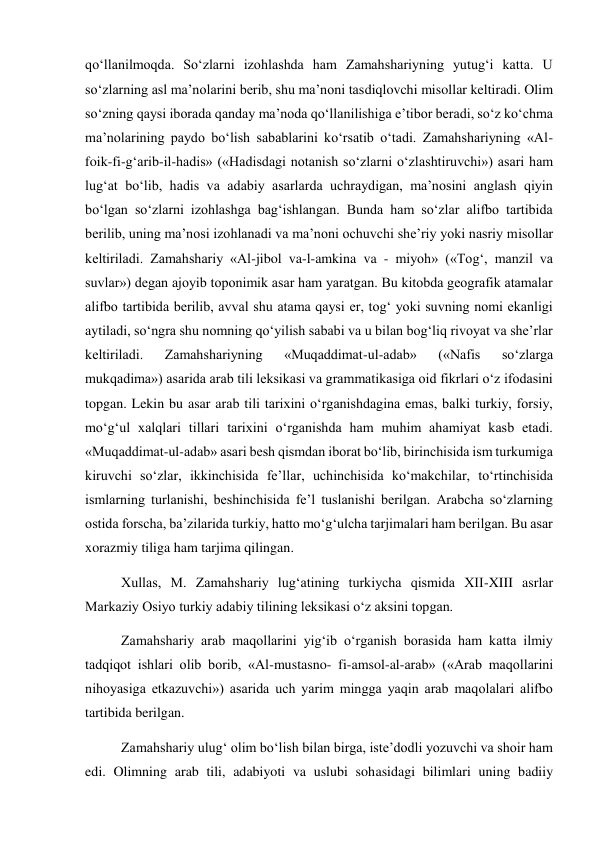 qo‘llanilmoqda. So‘zlarni izohlashda ham Zamahshariyning yutug‘i katta. U 
so‘zlarning asl ma’nolarini berib, shu ma’noni tasdiqlovchi misollar keltiradi. Olim 
so‘zning qaysi iborada qanday ma’noda qo‘llanilishiga e’tibor beradi, so‘z ko‘chma 
ma’nolarining paydo bo‘lish sabablarini ko‘rsatib o‘tadi. Zamahshariyning «Al-
foik-fi-g‘arib-il-hadis» («Hadisdagi notanish so‘zlarni o‘zlashtiruvchi») asari ham 
lug‘at bo‘lib, hadis va adabiy asarlarda uchraydigan, ma’nosini anglash qiyin 
bo‘lgan so‘zlarni izohlashga bag‘ishlangan. Bunda ham so‘zlar alifbo tartibida 
berilib, uning ma’nosi izohlanadi va ma’noni ochuvchi she’riy yoki nasriy misollar 
keltiriladi. Zamahshariy «Al-jibol va-l-amkina va - miyoh» («Tog‘, manzil va 
suvlar») degan ajoyib toponimik asar ham yaratgan. Bu kitobda geografik atamalar 
alifbo tartibida berilib, avval shu atama qaysi er, tog‘ yoki suvning nomi ekanligi 
aytiladi, so‘ngra shu nomning qo‘yilish sababi va u bilan bog‘liq rivoyat va she’rlar 
keltiriladi. 
Zamahshariyning 
«Muqaddimat-ul-adab» 
(«Nafis 
so‘zlarga 
mukqadima») asarida arab tili leksikasi va grammatikasiga oid fikrlari o‘z ifodasini 
topgan. Lekin bu asar arab tili tarixini o‘rganishdagina emas, balki turkiy, forsiy, 
mo‘g‘ul xalqlari tillari tarixini o‘rganishda ham muhim ahamiyat kasb etadi. 
«Muqaddimat-ul-adab» asari besh qismdan iborat bo‘lib, birinchisida ism turkumiga 
kiruvchi so‘zlar, ikkinchisida fe’llar, uchinchisida ko‘makchilar, to‘rtinchisida 
ismlarning turlanishi, beshinchisida fe’l tuslanishi berilgan. Arabcha so‘zlarning 
ostida forscha, ba’zilarida turkiy, hatto mo‘g‘ulcha tarjimalari ham berilgan. Bu asar 
xorazmiy tiliga ham tarjima qilingan.  
Xullas, M. Zamahshariy lug‘atining turkiycha qismida XII-XIII asrlar 
Markaziy Osiyo turkiy adabiy tilining leksikasi o‘z aksini topgan.  
Zamahshariy arab maqollarini yig‘ib o‘rganish borasida ham katta ilmiy 
tadqiqot ishlari olib borib, «Al-mustasno- fi-amsol-al-arab» («Arab maqollarini 
nihoyasiga etkazuvchi») asarida uch yarim mingga yaqin arab maqolalari alifbo 
tartibida berilgan.  
Zamahshariy ulug‘ olim bo‘lish bilan birga, iste’dodli yozuvchi va shoir ham 
edi. Olimning arab tili, adabiyoti va uslubi sohasidagi bilimlari uning badiiy 
