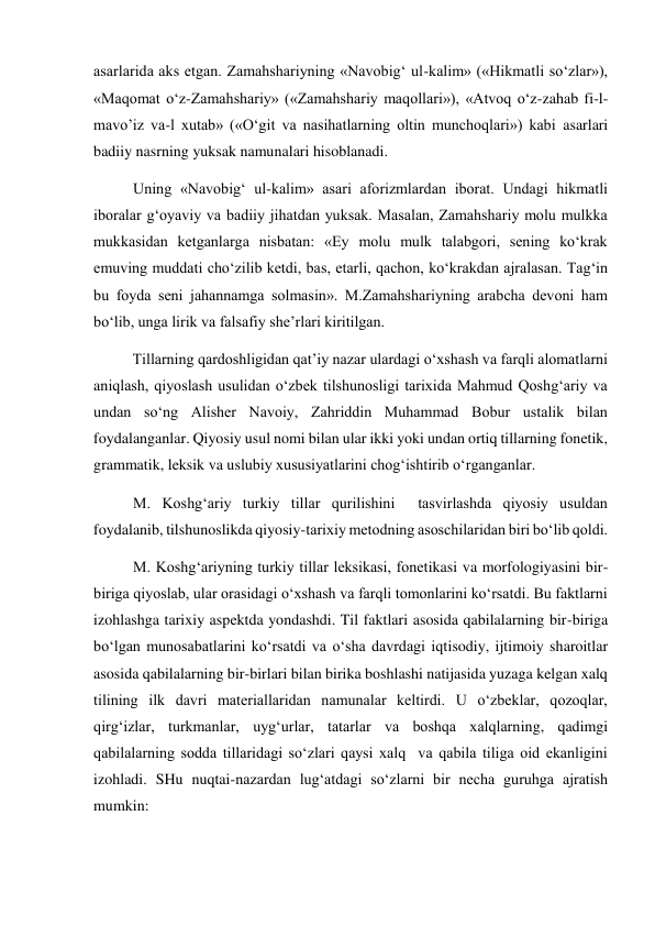 asarlarida aks etgan. Zamahshariyning «Navobig‘ ul-kalim» («Hikmatli so‘zlar»), 
«Maqomat o‘z-Zamahshariy» («Zamahshariy maqollari»), «Atvoq o‘z-zahab fi-l-
mavo’iz va-l xutab» («O‘git va nasihatlarning oltin munchoqlari») kabi asarlari 
badiiy nasrning yuksak namunalari hisoblanadi. 
Uning «Navobig‘ ul-kalim» asari aforizmlardan iborat. Undagi hikmatli 
iboralar g‘oyaviy va badiiy jihatdan yuksak. Masalan, Zamahshariy molu mulkka 
mukkasidan ketganlarga nisbatan: «Ey molu mulk talabgori, sening ko‘krak 
emuving muddati cho‘zilib ketdi, bas, etarli, qachon, ko‘krakdan ajralasan. Tag‘in 
bu foyda seni jahannamga solmasin». M.Zamahshariyning arabcha devoni ham 
bo‘lib, unga lirik va falsafiy she’rlari kiritilgan.  
 
Tillarning qardoshligidan qat’iy nazar ulardagi o‘xshash va farqli alomatlarni 
aniqlash, qiyoslash usulidan o‘zbek tilshunosligi tarixida Mahmud Qoshg‘ariy va 
undan so‘ng Alisher Navoiy, Zahriddin Muhammad Bobur ustalik bilan 
foydalanganlar. Qiyosiy usul nomi bilan ular ikki yoki undan ortiq tillarning fonetik, 
grammatik, leksik va uslubiy xususiyatlarini chog‘ishtirib o‘rganganlar. 
M. Koshg‘ariy turkiy tillar qurilishini  tasvirlashda qiyosiy usuldan 
foydalanib, tilshunoslikda qiyosiy-tarixiy metodning asoschilaridan biri bo‘lib qoldi.  
M. Koshg‘ariyning turkiy tillar leksikasi, fonetikasi va morfologiyasini bir-
biriga qiyoslab, ular orasidagi o‘xshash va farqli tomonlarini ko‘rsatdi. Bu faktlarni 
izohlashga tarixiy aspektda yondashdi. Til faktlari asosida qabilalarning bir-biriga 
bo‘lgan munosabatlarini ko‘rsatdi va o‘sha davrdagi iqtisodiy, ijtimoiy sharoitlar 
asosida qabilalarning bir-birlari bilan birika boshlashi natijasida yuzaga kelgan xalq  
tilining ilk davri materiallaridan namunalar keltirdi. U o‘zbeklar, qozoqlar, 
qirg‘izlar, turkmanlar, uyg‘urlar, tatarlar va boshqa xalqlarning, qadimgi 
qabilalarning sodda tillaridagi so‘zlari qaysi xalq  va qabila tiliga oid ekanligini 
izohladi. SHu nuqtai-nazardan lug‘atdagi so‘zlarni bir necha guruhga ajratish 
mumkin: 
