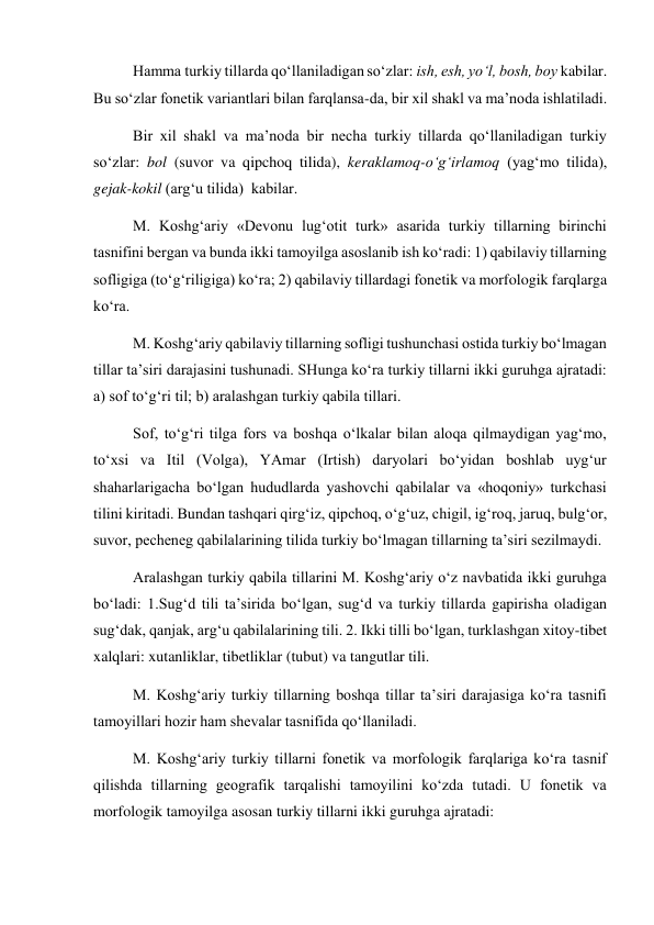 Hamma turkiy tillarda qo‘llaniladigan so‘zlar: ish, esh, yo‘l, bosh, boy kabilar. 
Bu so‘zlar fonetik variantlari bilan farqlansa-da, bir xil shakl va ma’noda ishlatiladi. 
Bir xil shakl va ma’noda bir necha turkiy tillarda qo‘llaniladigan turkiy 
so‘zlar: bol (suvor va qipchoq tilida), keraklamoq-o‘g‘irlamoq (yag‘mo tilida), 
gejak-kokil (arg‘u tilida)  kabilar.  
M. Koshg‘ariy «Devonu lug‘otit turk» asarida turkiy tillarning birinchi 
tasnifini bergan va bunda ikki tamoyilga asoslanib ish ko‘radi: 1) qabilaviy tillarning 
sofligiga (to‘g‘riligiga) ko‘ra; 2) qabilaviy tillardagi fonetik va morfologik farqlarga 
ko‘ra. 
M. Koshg‘ariy qabilaviy tillarning sofligi tushunchasi ostida turkiy bo‘lmagan 
tillar ta’siri darajasini tushunadi. SHunga ko‘ra turkiy tillarni ikki guruhga ajratadi: 
a) sof to‘g‘ri til; b) aralashgan turkiy qabila tillari.  
Sof, to‘g‘ri tilga fors va boshqa o‘lkalar bilan aloqa qilmaydigan yag‘mo, 
to‘xsi va Itil (Volga), YAmar (Irtish) daryolari bo‘yidan boshlab uyg‘ur 
shaharlarigacha bo‘lgan hududlarda yashovchi qabilalar va «hoqoniy» turkchasi 
tilini kiritadi. Bundan tashqari qirg‘iz, qipchoq, o‘g‘uz, chigil, ig‘roq, jaruq, bulg‘or, 
suvor, pecheneg qabilalarining tilida turkiy bo‘lmagan tillarning ta’siri sezilmaydi.  
Aralashgan turkiy qabila tillarini M. Koshg‘ariy o‘z navbatida ikki guruhga 
bo‘ladi: 1.Sug‘d tili ta’sirida bo‘lgan, sug‘d va turkiy tillarda gapirisha oladigan 
sug‘dak, qanjak, arg‘u qabilalarining tili. 2. Ikki tilli bo‘lgan, turklashgan xitoy-tibet 
xalqlari: xutanliklar, tibetliklar (tubut) va tangutlar tili. 
M. Koshg‘ariy turkiy tillarning boshqa tillar ta’siri darajasiga ko‘ra tasnifi 
tamoyillari hozir ham shevalar tasnifida qo‘llaniladi.  
M. Koshg‘ariy turkiy tillarni fonetik va morfologik farqlariga ko‘ra tasnif 
qilishda tillarning geografik tarqalishi tamoyilini ko‘zda tutadi. U fonetik va 
morfologik tamoyilga asosan turkiy tillarni ikki guruhga ajratadi: 
