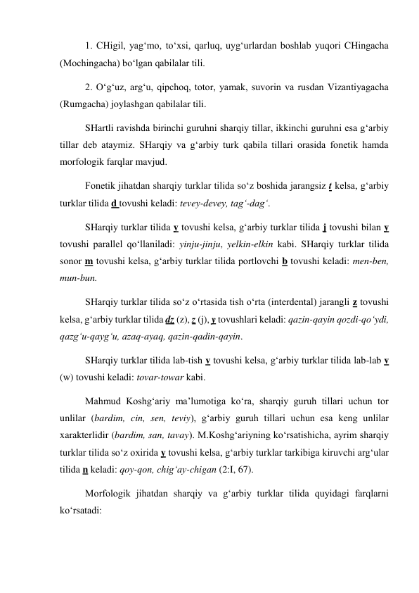 1. CHigil, yag‘mo, to‘xsi, qarluq, uyg‘urlardan boshlab yuqori CHingacha 
(Mochingacha) bo‘lgan qabilalar tili.  
2. O‘g‘uz, arg‘u, qipchoq, totor, yamak, suvorin va rusdan Vizantiyagacha 
(Rumgacha) joylashgan qabilalar tili.  
SHartli ravishda birinchi guruhni sharqiy tillar, ikkinchi guruhni esa g‘arbiy 
tillar deb ataymiz. SHarqiy va g‘arbiy turk qabila tillari orasida fonetik hamda 
morfologik farqlar mavjud.  
Fonetik jihatdan sharqiy turklar tilida so‘z boshida jarangsiz t kelsa, g‘arbiy 
turklar tilida d tovushi keladi: tevey-devey, tag‘-dag‘.  
SHarqiy turklar tilida y tovushi kelsa, g‘arbiy turklar tilida j tovushi bilan y 
tovushi parallel qo‘llaniladi: yinju-jinju, yelkin-elkin kabi. SHarqiy turklar tilida 
sonor m tovushi kelsa, g‘arbiy turklar tilida portlovchi b tovushi keladi: men-ben, 
mun-bun.  
SHarqiy turklar tilida so‘z o‘rtasida tish o‘rta (interdental) jarangli z tovushi 
kelsa, g‘arbiy turklar tilida dz (z), z (j), y tovushlari keladi: qazin-qayin qozdi-qo‘ydi, 
qazg‘u-qayg‘u, azaq-ayaq, qazin-qadin-qayin.  
SHarqiy turklar tilida lab-tish v tovushi kelsa, g‘arbiy turklar tilida lab-lab v 
(w) tovushi keladi: tovar-towar kabi.  
Mahmud Koshg‘ariy ma’lumotiga ko‘ra, sharqiy guruh tillari uchun tor 
unlilar (bardim, cin, sen, teviy), g‘arbiy guruh tillari uchun esa keng unlilar 
xarakterlidir (bardim, san, tavay). M.Koshg‘ariyning ko‘rsatishicha, ayrim sharqiy 
turklar tilida so‘z oxirida y tovushi kelsa, g‘arbiy turklar tarkibiga kiruvchi arg‘ular 
tilida n keladi: qoy-qon, chig‘ay-chigan (2:I, 67).  
Morfologik jihatdan sharqiy va g‘arbiy turklar tilida quyidagi farqlarni 
ko‘rsatadi: 
