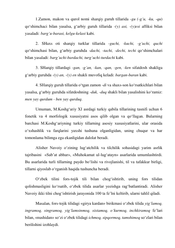 1.Zamon, makon va qurol nomi sharqiy guruh tillarida -gu (-g‘u, -ku, -qu) 
qo‘shimchaci bilan yasalsa, g‘arbiy guruh tillarida -(y) asi, -(y)esi affiksi bilan 
yasaladi: barg‘u-barasi, kelgu-kelasi kabi. 
2. SHaxs oti sharqiy turklar tillarida -guchi, -kuchi, -g‘uchi, quchi 
qo‘shimchasi bilan, g‘arbiy guruhda -dachi, -tachi, -dechi, techi qo‘shimchalari 
bilan yasaladi: barg‘uchi-bardachi, turg‘uchi-turdachi kabi.  
3. SHarqiy tillardagi -gan, -g‘an, -kan, -qan, -gen, -ken sifatdosh shakliga 
g‘arbiy guruhda -(y) an, -(y) en shakli muvofiq keladi: bargan-baran kabi.  
4. SHarqiy guruh tillarida o‘tgan zamon -di va shaxs-son ko‘rsatkichlari bilan 
yasalsa, g‘arbiy guruhda sifatdoshning -duk, -duq shakli bilan yasalishini ko‘ramiz: 
men yay qurdum - ben yay qurduq.  
Umuman, M.Koshg‘ariy XI asrdagi turkiy qabila tillarining tasnifi uchun 6 
fonetik va 4 morfologik xususiyatni asos qilib olgan va qo‘llagan. Bularning 
barchasi M.Koshg‘ariyning turkiy tillarning asosiy xususiyatlarini, ular orasida 
o‘xshashlik va farqlarini yaxshi tushuna olganligidan, uning chuqur va har 
tomonlama bilimga ega ekanligidan dalolat beradi.  
Alisher Navoiy o‘zining lug‘atchilik va tilchilik sohasidagi yarim asrlik 
tajribasini  «Sab’at abhur», «Muhokamat ul-lug‘atayn» asarlarida umumlashtirdi. 
Bu asarlarida turli tillarning paydo bo‘lishi va rivojlanishi, til va tafakkur birligi, 
tillarni qiyoslab o‘rganish haqida tushuncha beradi. 
O‘zbek tilini fors-tojik tili bilan chog‘ishtirib, uning fors tilidan 
qolishmasligini ko‘rsatib, o‘zbek tilida asarlar yozishga rag‘batlantiradi. Alisher 
Navoiy ikki tilni chog‘ishtirish jarayonida 100 ta fe’lni keltirib, ularni tahlil qiladi.  
Masalan, fors-tojik tilidagi «girya kardan» birikmasi o‘zbek tilida yig‘lamoq, 
ingramoq, singramoq, yig‘lamsinmoq, sixtamoq, o‘kurmoq, inchkiramoq fe’lari 
bilan, «nushidan» so‘zi o‘zbek tilidagi ichmoq, sipqormoq, tamshimoq so‘zlari bilan 
berilishini izohlaydi.  
