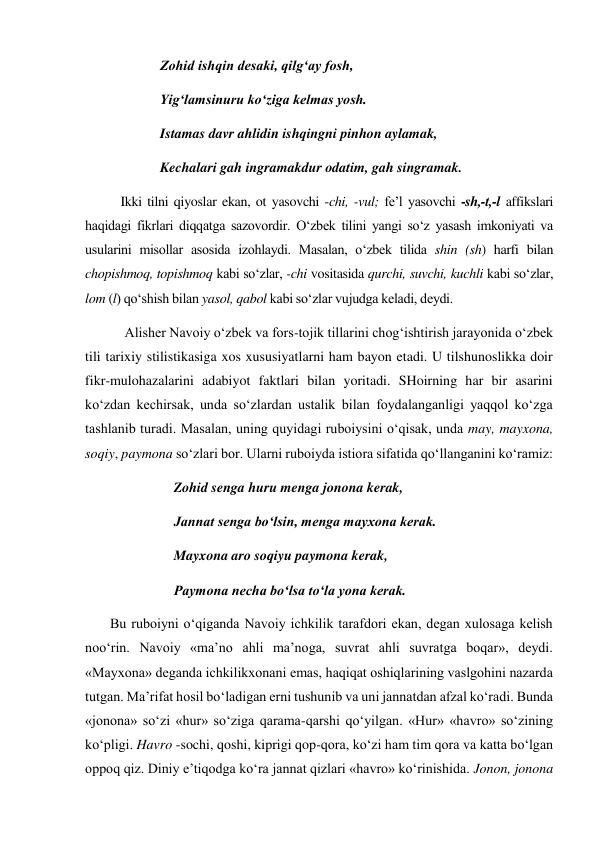  Zohid ishqin desaki, qilg‘ay fosh,  
 Yig‘lamsinuru ko‘ziga kelmas yosh.  
 Istamas davr ahlidin ishqingni pinhon aylamak,  
 Kechalari gah ingramakdur odatim, gah singramak.  
Ikki tilni qiyoslar ekan, ot yasovchi -chi, -vul; fe’l yasovchi -sh,-t,-l affikslari 
haqidagi fikrlari diqqatga sazovordir. O‘zbek tilini yangi so‘z yasash imkoniyati va 
usularini misollar asosida izohlaydi. Masalan, o‘zbek tilida shin (sh) harfi bilan 
chopishmoq, topishmoq kabi so‘zlar, -chi vositasida qurchi, suvchi, kuchli kabi so‘zlar, 
lom (l) qo‘shish bilan yasol, qabol kabi so‘zlar vujudga keladi, deydi. 
 Alisher Navoiy o‘zbek va fors-tojik tillarini chog‘ishtirish jarayonida o‘zbek 
tili tarixiy stilistikasiga xos xususiyatlarni ham bayon etadi. U tilshunoslikka doir 
fikr-mulohazalarini adabiyot faktlari bilan yoritadi. SHoirning har bir asarini 
ko‘zdan kechirsak, unda so‘zlardan ustalik bilan foydalanganligi yaqqol ko‘zga 
tashlanib turadi. Masalan, uning quyidagi ruboiysini o‘qisak, unda may, mayxona, 
soqiy, paymona so‘zlari bor. Ularni ruboiyda istiora sifatida qo‘llanganini ko‘ramiz: 
 Zohid senga huru menga jonona kerak,  
 Jannat senga bo‘lsin, menga mayxona kerak.  
 Mayxona aro soqiyu paymona kerak, 
 Paymona necha bo‘lsa to‘la yona kerak.  
 Bu ruboiyni o‘qiganda Navoiy ichkilik tarafdori ekan, degan xulosaga kelish 
noo‘rin. Navoiy «ma’no ahli ma’noga, suvrat ahli suvratga boqar», deydi. 
«Mayxona» deganda ichkilikxonani emas, haqiqat oshiqlarining vaslgohini nazarda 
tutgan. Ma’rifat hosil bo‘ladigan erni tushunib va uni jannatdan afzal ko‘radi. Bunda 
«jonona» so‘zi «hur» so‘ziga qarama-qarshi qo‘yilgan. «Hur» «havro» so‘zining 
ko‘pligi. Havro -sochi, qoshi, kiprigi qop-qora, ko‘zi ham tim qora va katta bo‘lgan 
oppoq qiz. Diniy e’tiqodga ko‘ra jannat qizlari «havro» ko‘rinishida. Jonon, jonona 
