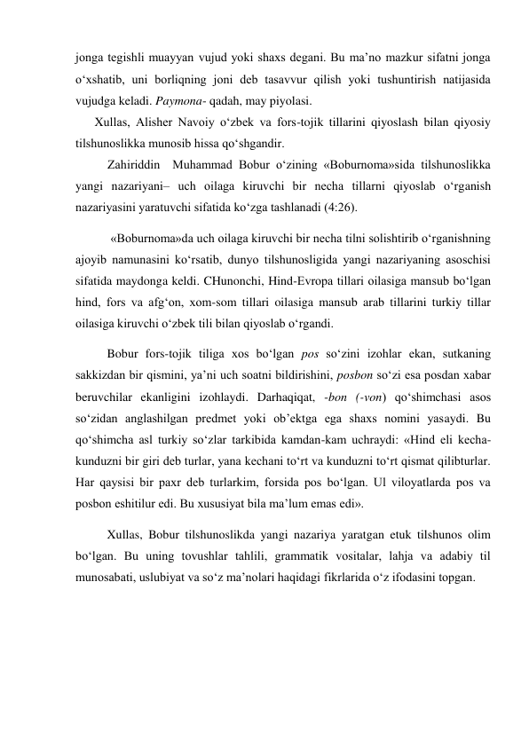 jonga tegishli muayyan vujud yoki shaxs degani. Bu ma’no mazkur sifatni jonga 
o‘xshatib, uni borliqning joni deb tasavvur qilish yoki tushuntirish natijasida 
vujudga keladi. Paymona- qadah, may piyolasi. 
Xullas, Alisher Navoiy o‘zbek va fors-tojik tillarini qiyoslash bilan qiyosiy 
tilshunoslikka munosib hissa qo‘shgandir. 
Zahiriddin  Muhammad Bobur o‘zining «Boburnoma»sida tilshunoslikka 
yangi nazariyani– uch oilaga kiruvchi bir necha tillarni qiyoslab o‘rganish 
nazariyasini yaratuvchi sifatida ko‘zga tashlanadi (4:26).  
 «Boburnoma»da uch oilaga kiruvchi bir necha tilni solishtirib o‘rganishning 
ajoyib namunasini ko‘rsatib, dunyo tilshunosligida yangi nazariyaning asoschisi 
sifatida maydonga keldi. CHunonchi, Hind-Evropa tillari oilasiga mansub bo‘lgan 
hind, fors va afg‘on, xom-som tillari oilasiga mansub arab tillarini turkiy tillar 
oilasiga kiruvchi o‘zbek tili bilan qiyoslab o‘rgandi.  
 Bobur fors-tojik tiliga xos bo‘lgan pos so‘zini izohlar ekan, sutkaning 
sakkizdan bir qismini, ya’ni uch soatni bildirishini, posbon so‘zi esa posdan xabar 
beruvchilar ekanligini izohlaydi. Darhaqiqat, -bon (-von) qo‘shimchasi asos 
so‘zidan anglashilgan predmet yoki ob’ektga ega shaxs nomini yasaydi. Bu 
qo‘shimcha asl turkiy so‘zlar tarkibida kamdan-kam uchraydi: «Hind eli kecha-
kunduzni bir giri deb turlar, yana kechani to‘rt va kunduzni to‘rt qismat qilibturlar. 
Har qaysisi bir paxr deb turlarkim, forsida pos bo‘lgan. Ul viloyatlarda pos va 
posbon eshitilur edi. Bu xususiyat bila ma’lum emas edi». 
 Xullas, Bobur tilshunoslikda yangi nazariya yaratgan etuk tilshunos olim 
bo‘lgan. Bu uning tovushlar tahlili, grammatik vositalar, lahja va adabiy til 
munosabati, uslubiyat va so‘z ma’nolari haqidagi fikrlarida o‘z ifodasini topgan. 
 
 
