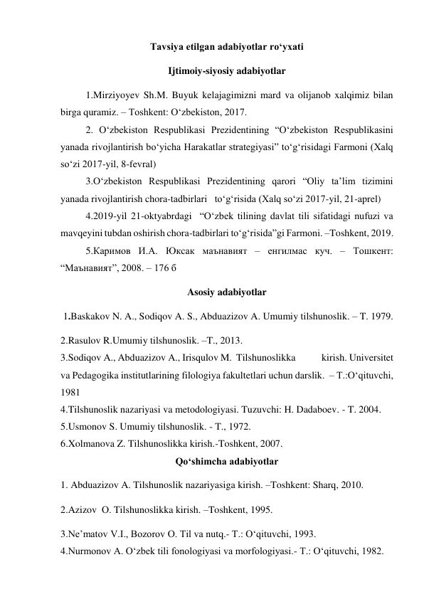 Tavsiya etilgan adabiyotlar ro‘yxati 
Ijtimoiy-siyosiy adabiyotlar 
1.Mirziyoyev Sh.M. Buyuk kelajagimizni mard va olijanob xalqimiz bilan 
birga quramiz. – Toshkent: O‘zbekiston, 2017. 
2. O‘zbekiston Respublikasi Prezidentining “O‘zbekiston Respublikasini 
yanada rivojlantirish bo‘yicha Harakatlar strategiyasi” to‘g‘risidagi Farmoni (Xalq 
so‘zi 2017-yil, 8-fevral) 
3.O‘zbekiston Respublikasi Prezidentining qarori “Oliy ta’lim tizimini 
yanada rivojlantirish chora-tadbirlari   to‘g‘risida (Xalq so‘zi 2017-yil, 21-aprel) 
4.2019-yil 21-oktyabrdagi  “O‘zbek tilining davlat tili sifatidagi nufuzi va 
mavqeyini tubdan oshirish chora-tadbirlari to‘g‘risida”gi Farmoni. –Toshkent, 2019. 
5.Каримов И.А. Юксак маънавият – енгилмас куч. – Тошкент: 
“Маънавият”, 2008. – 176 б 
Asosiy adabiyotlar 
 1.Baskakov N. A., Sodiqov A. S., Abduazizov A. Umumiy tilshunoslik. – T. 1979.  
2.Rasulov R.Umumiy tilshunoslik. –T., 2013. 
3.Sodiqov A., Abduazizov A., Irisqulov M.  Tilshunoslikka            kirish. Universitet 
va Pedagogika institutlarining filologiya fakultetlari uchun darslik.  – T.:O‘qituvchi, 
1981 
4.Tilshunoslik nazariyasi va metodologiyasi. Tuzuvchi: H. Dadaboev. - T. 2004. 
5.Usmonov S. Umumiy tilshunoslik. - T., 1972. 
6.Xolmanova Z. Tilshunoslikka kirish.-Toshkent, 2007. 
Qo‘shimcha adabiyotlar 
1. Abduazizov A. Tilshunoslik nazariyasiga kirish. –Toshkent: Sharq, 2010.  
2.Azizov  О. Tilshunoslikka kirish. –Toshkent, 1995. 
3.Ne’matov V.I., Bozorov O. Til va nutq.- T.: O‘qituvchi, 1993. 
4.Nurmonov A. O‘zbek tili fonologiyasi va morfologiyasi.- T.: O‘qituvchi, 1982. 
