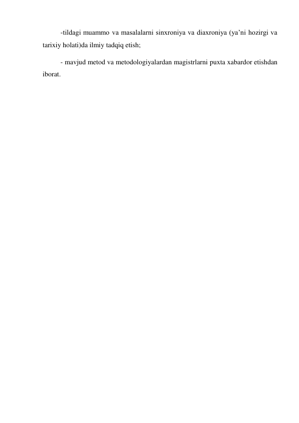 -tildagi muammo va masalalarni sinxroniya va diaxroniya (ya’ni hozirgi va 
tarixiy holati)da ilmiy tadqiq etish; 
- mavjud metod va metodologiyalardan magistrlarni puxta xabardor etishdan 
iborat. 
 
 
