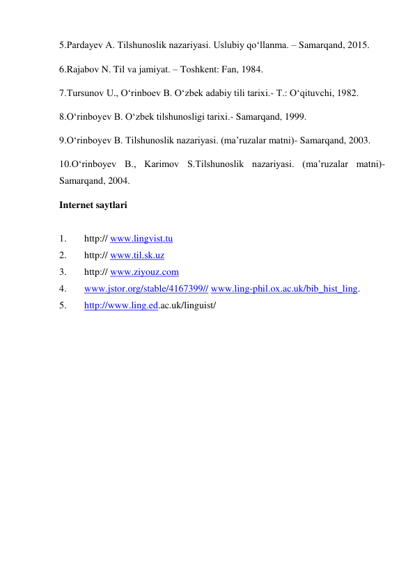 5.Pardayev A. Tilshunoslik nazariyasi. Uslubiy qo‘llanma. – Samarqand, 2015.  
6.Rajabov N. Til va jamiyat. – Toshkent: Fan, 1984. 
7.Tursunov U., O‘rinboev B. O‘zbek adabiy tili tarixi.- T.: O‘qituvchi, 1982. 
8.O‘rinboyev B. O‘zbek tilshunosligi tarixi.- Samarqand, 1999. 
9.O‘rinboyev B. Tilshunoslik nazariyasi. (ma’ruzalar matni)- Samarqand, 2003. 
10.O‘rinboyev B., Karimov S.Tilshunoslik nazariyasi. (ma’ruzalar matni)- 
Samarqand, 2004. 
Internet saytlari 
 
1. 
http:// www.lingvist.tu 
2. 
http:// www.til.sk.uz 
3. 
http:// www.ziyouz.com 
4. 
www.jstor.org/stable/4167399// www.ling-phil.ox.ac.uk/bib_hist_ling. 
5. 
http://www.ling.ed.ac.uk/linguist/ 
 
 
