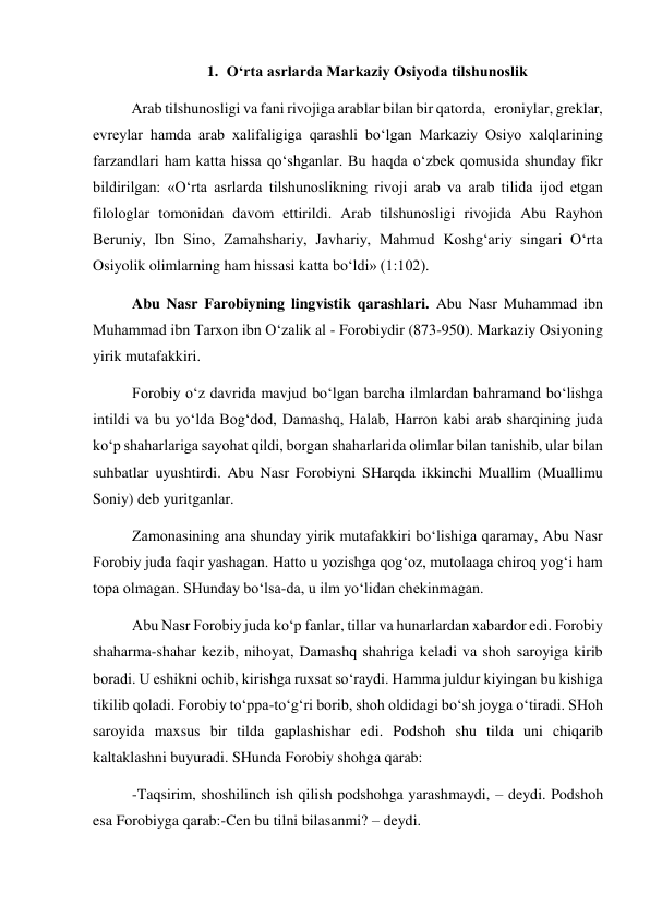 1. O‘rta asrlarda Markaziy Osiyoda tilshunoslik 
Arab tilshunosligi va fani rivojiga arablar bilan bir qatorda,   eroniylar, greklar, 
evreylar hamda arab xalifaligiga qarashli bo‘lgan Markaziy Osiyo xalqlarining 
farzandlari ham katta hissa qo‘shganlar. Bu haqda o‘zbek qomusida shunday fikr 
bildirilgan: «O‘rta asrlarda tilshunoslikning rivoji arab va arab tilida ijod etgan 
filologlar tomonidan davom ettirildi. Arab tilshunosligi rivojida Abu Rayhon 
Beruniy, Ibn Sino, Zamahshariy, Javhariy, Mahmud Koshg‘ariy singari O‘rta 
Osiyolik olimlarning ham hissasi katta bo‘ldi» (1:102).  
Abu Nasr Farobiyning lingvistik qarashlari. Abu Nasr Muhammad ibn 
Muhammad ibn Tarxon ibn O‘zalik al - Forobiydir (873-950). Markaziy Osiyoning 
yirik mutafakkiri. 
Forobiy o‘z davrida mavjud bo‘lgan barcha ilmlardan bahramand bo‘lishga 
intildi va bu yo‘lda Bog‘dod, Damashq, Halab, Harron kabi arab sharqining juda 
ko‘p shaharlariga sayohat qildi, borgan shaharlarida olimlar bilan tanishib, ular bilan 
suhbatlar uyushtirdi. Abu Nasr Forobiyni SHarqda ikkinchi Muallim (Muallimu 
Soniy) deb yuritganlar.  
Zamonasining ana shunday yirik mutafakkiri bo‘lishiga qaramay, Abu Nasr 
Forobiy juda faqir yashagan. Hatto u yozishga qog‘oz, mutolaaga chiroq yog‘i ham 
topa olmagan. SHunday bo‘lsa-da, u ilm yo‘lidan chekinmagan.  
Abu Nasr Forobiy juda ko‘p fanlar, tillar va hunarlardan xabardor edi. Forobiy 
shaharma-shahar kezib, nihoyat, Damashq shahriga keladi va shoh saroyiga kirib 
boradi. U eshikni ochib, kirishga ruxsat so‘raydi. Hamma juldur kiyingan bu kishiga 
tikilib qoladi. Forobiy to‘ppa-to‘g‘ri borib, shoh oldidagi bo‘sh joyga o‘tiradi. SHoh 
saroyida maxsus bir tilda gaplashishar edi. Podshoh shu tilda uni chiqarib 
kaltaklashni buyuradi. SHunda Forobiy shohga qarab: 
-Taqsirim, shoshilinch ish qilish podshohga yarashmaydi, – deydi. Podshoh 
esa Forobiyga qarab:-Cen bu tilni bilasanmi? – deydi. 
