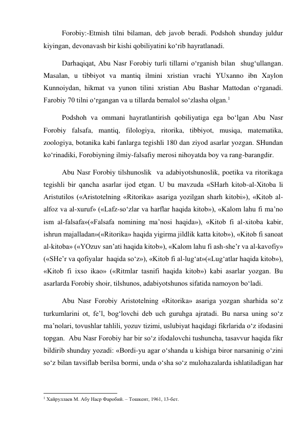 Forobiy:-Etmish tilni bilaman, deb javob beradi. Podshoh shunday juldur 
kiyingan, devonavash bir kishi qobiliyatini ko‘rib hayratlanadi.  
Darhaqiqat, Abu Nasr Forobiy turli tillarni o‘rganish bilan  shug‘ullangan. 
Masalan, u tibbiyot va mantiq ilmini xristian vrachi YUxanno ibn Xaylon 
Kunnoiydan, hikmat va yunon tilini xristian Abu Bashar Mattodan o‘rganadi. 
Farobiy 70 tilni o‘rgangan va u tillarda bemalol so‘zlasha olgan.1 
Podshoh va ommani hayratlantirish qobiliyatiga ega bo‘lgan Abu Nasr 
Forobiy falsafa, mantiq, filologiya, ritorika, tibbiyot, musiqa, matematika, 
zoologiya, botanika kabi fanlarga tegishli 180 dan ziyod asarlar yozgan. SHundan 
ko‘rinadiki, Forobiyning ilmiy-falsafiy merosi nihoyatda boy va rang-barangdir.  
Abu Nasr Forobiy tilshunoslik  va adabiyotshunoslik, poetika va ritorikaga 
tegishli bir qancha asarlar ijod etgan. U bu mavzuda «SHarh kitob-al-Xitoba li 
Aristutilos («Aristotelning «Ritorika» asariga yozilgan sharh kitobi»), «Kitob al-
alfoz va al-xuruf» («Lafz-so‘zlar va harflar haqida kitob»), «Kalom lahu fi ma’no 
ism al-falsafa»(«Falsafa nomining ma’nosi haqida»), «Kitob fi al-xitoba kabir, 
ishrun majalladan»(«Ritorika» haqida yigirma jildlik katta kitob»), «Kitob fi sanoat 
al-kitoba» («YOzuv san’ati haqida kitob»), «Kalom lahu fi ash-she’r va al-kavofiy» 
(«SHe’r va qofiyalar  haqida so‘z»), «Kitob fi al-lug‘at»(«Lug‘atlar haqida kitob»), 
«Kitob fi ixso ikao» («Ritmlar tasnifi haqida kitob») kabi asarlar yozgan. Bu 
asarlarda Forobiy shoir, tilshunos, adabiyotshunos sifatida namoyon bo‘ladi.  
Abu Nasr Forobiy Aristotelning «Ritorika» asariga yozgan sharhida so‘z 
turkumlarini ot, fe’l, bog‘lovchi deb uch guruhga ajratadi. Bu narsa uning so‘z 
ma’nolari, tovushlar tahlili, yozuv tizimi, uslubiyat haqidagi fikrlarida o‘z ifodasini 
topgan.  Abu Nasr Forobiy har bir so‘z ifodalovchi tushuncha, tasavvur haqida fikr 
bildirib shunday yozadi: «Bordi-yu agar o‘shanda u kishiga biror narsaninig o‘zini 
so‘z bilan tavsiflab berilsa bormi, unda o‘sha so‘z mulohazalarda ishlatiladigan har 
                                                           
1 Хайруллаев М. Абу Наср Фаробий. – Тошкент, 1961, 13-бет. 
