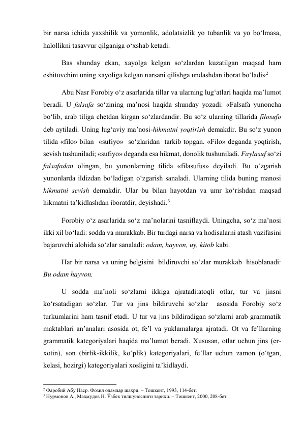 bir narsa ichida yaxshilik va yomonlik, adolatsizlik yo tubanlik va yo bo‘lmasa, 
halollikni tasavvur qilganiga o‘xshab ketadi. 
Bas shunday ekan, xayolga kelgan so‘zlardan kuzatilgan maqsad ham 
eshituvchini uning xayoliga kelgan narsani qilishga undashdan iborat bo‘ladi»2 
Abu Nasr Forobiy o‘z asarlarida tillar va ularning lug‘atlari haqida ma’lumot 
beradi. U falsafa so‘zining ma’nosi haqida shunday yozadi: «Falsafa yunoncha 
bo‘lib, arab tiliga chetdan kirgan so‘zlardandir. Bu so‘z ularning tillarida filosufo 
deb aytiladi. Uning lug‘aviy ma’nosi-hikmatni yoqtirish demakdir. Bu so‘z yunon 
tilida «filo» bilan  «sufiyo»  so‘zlaridan  tarkib topgan. «Filo» deganda yoqtirish, 
sevish tushuniladi; «sufiyo» deganda esa hikmat, donolik tushuniladi. Faylasuf so‘zi 
falsafadan olingan, bu yunonlarning tilida «filasufus» deyiladi. Bu o‘zgarish 
yunonlarda ildizdan bo‘ladigan o‘zgarish sanaladi. Ularning tilida buning manosi 
hikmatni sevish demakdir. Ular bu bilan hayotdan va umr ko‘rishdan maqsad 
hikmatni ta’kidlashdan iboratdir, deyishadi.3  
Forobiy o‘z asarlarida so‘z ma’nolarini tasniflaydi. Uningcha, so‘z ma’nosi 
ikki xil bo‘ladi: sodda va murakkab. Bir turdagi narsa va hodisalarni atash vazifasini 
bajaruvchi alohida so‘zlar sanaladi: odam, hayvon, uy, kitob kabi. 
Har bir narsa va uning belgisini  bildiruvchi so‘zlar murakkab  hisoblanadi: 
Bu odam hayvon. 
U sodda ma’noli so‘zlarni ikkiga ajratadi:atoqli otlar, tur va jinsni 
ko‘rsatadigan so‘zlar. Tur va jins bildiruvchi so‘zlar  asosida Forobiy so‘z 
turkumlarini ham tasnif etadi. U tur va jins bildiradigan so‘zlarni arab grammatik 
maktablari an’analari asosida ot, fe’l va yuklamalarga ajratadi. Ot va fe’llarning 
grammatik kategoriyalari haqida ma’lumot beradi. Xususan, otlar uchun jins (er-
xotin), son (birlik-ikkilik, ko‘plik) kategoriyalari, fe’llar uchun zamon (o‘tgan, 
kelasi, hozirgi) kategoriyalari xosligini ta’kidlaydi. 
                                                           
2 Фаробий Абу Наср. Фозил одамлар шаҳри. – Тошкент, 1993, 114-бет. 
3 Нурмонов А., Маҳмудов Н. Ўзбек тилшунослиги тарихи. – Тошкент, 2000, 208-бет. 
