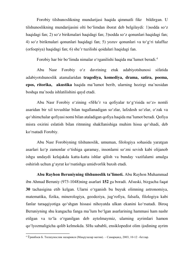 Forobiy tilshunoslikning mundarijasi haqida qimmatli fikr  bildirgan. U 
tilshunoslikning mundarijasini olti bo‘limdan iborat deb belgilaydi: 1)sodda so‘z 
haqidagi fan; 2) so‘z birikmalari haqidagi fan; 3)sodda so‘z qonunlari haqidagi fan; 
4) so‘z birikmalari qonunlari haqidagi fan; 5) yozuv qonunlari va to‘g‘ri talaffuz 
(orfoepiya) haqidagi fan; 6) she’r tuzilishi qoidalari haqidagi fan.  
Forobiy har bir bo‘limda nimalar o‘rganilishi haqida ma’lumot beradi.4 
Abu 
Nasr 
Forobiy 
o‘z 
davrining 
etuk 
adabiyotshunosi 
sifatida 
adabiyotshunoslik atamalaridan tragediya, komediya, drama, satira, poema, 
epos, ritorika,  akustika haqida ma’lumot berib, ularning hozirgi ma’nosidan 
boshqa ma’noda ishlatilishini qayd etadi. 
Abu Nasr Forobiy o‘zining «SHe’r va qofiyalar to‘g‘risida so‘z» nomli 
asaridan bir xil tovushlar bilan tugallanadigan so‘zlar, lafzdosh so‘zlar, o‘zak va 
qo‘shimchalar qofiyasi nomi bilan ataladigan qofiya haqida ma’lumot beradi. Qofiya 
misra oxirini eslatish bilan ritmning shakllanishiga muhim hissa qo‘shadi, deb 
ko‘rsatadi Forobiy. 
Abu Nasr Forobiyning tilshunoslik, umuman, filologiya sohasida yaratgan 
asarlari ko‘p zamonlar o‘tishiga qaramay, insonlarni so‘zni sevish kabi olijanob 
ishga undaydi kelajakda katta-katta ishlar qilish va bunday vazifalarni amalga 
oshirish uchun g‘ayrat ko‘rsatishga umidvorlik baxsh etadi.  
Abu Rayhon Beruniyning tilshunoslik ta’limoti. Abu Rayhon Muhammad 
ibn Ahmad Beruniy (973-1048)ning asarlari 152 ga boradi. Afsuski, bizgacha faqat 
30 tachasigina etib kelgan. Ularni o‘rganish bu buyuk olimning astronomiya, 
matematika, fizika, minerologiya, geodeziya, jug‘rofiya, falsafa, filologiya kabi 
fanlar taraqqiyotiga qo‘shgan hissasi nihoyatda ulkan ekanini ko‘rsatadi. Biroq 
Beruniyning shu kungacha fanga ma’lum bo‘lgan asarlarining hammasi ham nashr 
etilgan va to‘la o‘rganilgan deb aytolmaymiz, ularning ayrimlari hamon 
qo‘lyozmaligicha qolib kelmokda. SHu sababli, ensiklopedist olim ijodining ayrim 
                                                           
4 Ўринбоев Б. Тилшунослик назарияси (Маърузалар матни). – Самарқанд, 2003, 10-12 –бетлар. 
