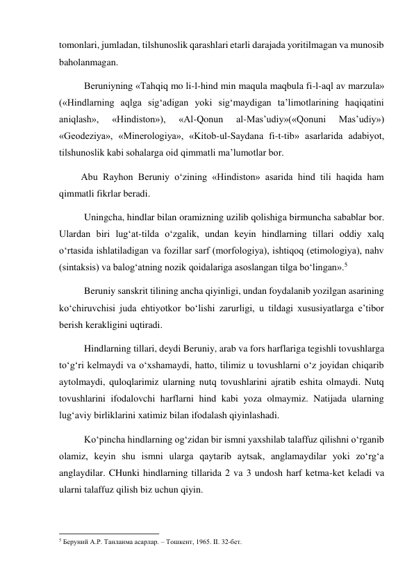 tomonlari, jumladan, tilshunoslik qarashlari etarli darajada yoritilmagan va munosib 
baholanmagan.  
Beruniyning «Tahqiq mo li-l-hind min maqula maqbula fi-l-aql av marzula» 
(«Hindlarning aqlga sig‘adigan yoki sig‘maydigan ta’limotlarining haqiqatini 
aniqlash», 
«Hindiston»), 
«Al-Qonun 
al-Mas’udiy»(«Qonuni 
Mas’udiy») 
«Geodeziya», «Minerologiya», «Kitob-ul-Saydana fi-t-tib» asarlarida adabiyot, 
tilshunoslik kabi sohalarga oid qimmatli ma’lumotlar bor.  
         Abu Rayhon Beruniy o‘zining «Hindiston» asarida hind tili haqida ham 
qimmatli fikrlar beradi.  
Uningcha, hindlar bilan oramizning uzilib qolishiga birmuncha sabablar bor. 
Ulardan biri lug‘at-tilda o‘zgalik, undan keyin hindlarning tillari oddiy xalq  
o‘rtasida ishlatiladigan va fozillar sarf (morfologiya), ishtiqoq (etimologiya), nahv 
(sintaksis) va balog‘atning nozik qoidalariga asoslangan tilga bo‘lingan».5 
Beruniy sanskrit tilining ancha qiyinligi, undan foydalanib yozilgan asarining 
ko‘chiruvchisi juda ehtiyotkor bo‘lishi zarurligi, u tildagi xususiyatlarga e’tibor 
berish kerakligini uqtiradi.  
Hindlarning tillari, deydi Beruniy, arab va fors harflariga tegishli tovushlarga 
to‘g‘ri kelmaydi va o‘xshamaydi, hatto, tilimiz u tovushlarni o‘z joyidan chiqarib 
aytolmaydi, quloqlarimiz ularning nutq tovushlarini ajratib eshita olmaydi. Nutq 
tovushlarini ifodalovchi harflarni hind kabi yoza olmaymiz. Natijada ularning 
lug‘aviy birliklarini xatimiz bilan ifodalash qiyinlashadi.  
Ko‘pincha hindlarning og‘zidan bir ismni yaxshilab talaffuz qilishni o‘rganib 
olamiz, keyin shu ismni ularga qaytarib aytsak, anglamaydilar yoki zo‘rg‘a 
anglaydilar. CHunki hindlarning tillarida 2 va 3 undosh harf ketma-ket keladi va 
ularni talaffuz qilish biz uchun qiyin. 
 
                                                           
5 Беруний А.Р. Танланма асарлар. – Тошкент, 1965. II. 32-бет. 
