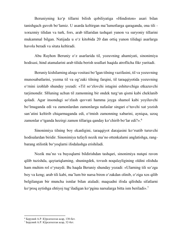 Beruniyning ko‘p tillarni bilish qobiliyatiga «Hindiston» asari bilan 
tanishgach guvoh bo‘lamiz. U asarda keltirgan ma’lumotlarga qaraganda, ona tili - 
xorazmiy tilidan va turk, fors, arab tillaridan tashqari yunon va suryoniy tillarini 
mukammal bilgan. Natijada u o‘z kitobida 20 dan ortiq yunon tilidagi asarlarga 
havola beradi va sitata keltiradi.  
Abu Rayhon Beruniy o‘z asarlarida til, yozuvning ahamiyati, sinonimiya 
hodisasi, hind atamalarini arab tilida berish usullari haqida atroflicha fikr yuritadi.  
Beruniy kishilarning aloqa vositasi bo‘lgan tilning vazifasini, til va yozuvning 
munosabatlarini, yozma til va og‘zaki tilning farqini, til taraqqiyotida yozuvning 
o‘rnini izohlab shunday yozadi: «Til so‘zlovchi istagini eshituvchiga etkazuvchi 
tarjimondir. SHuning uchun til zamonning bir ondek turg‘un qismi kabi cheklanib 
qoladi. Agar insondagi so‘zlash quvvati hamma joyga shamol kabi yoyiluvchi 
bo‘lmaganda edi va zamonlardan zamonlarga nafaslar singari o‘tuvchi xat yozish 
san’atini keltirib chiqarmaganda edi, o‘tmish zamonning xabarini, ayniqsa, uzoq 
zamonlar o‘tganda hozirgi zamon tillariga qanday ko‘chirib bo‘lar edi?».6 
Sinonimiya tilning boy ekanligini, taraqqiyot darajasini ko‘rsatib turuvchi 
hodisalardan biridir. Sinonimiya tufayli nozik ma’no ottenkalarni anglatishga, rang-
barang stilistik bo‘yoqlarni ifodalashga erishiladi.  
Nozik ma’no va buyoqlarni bildirishdan tashqari, sinonimiya nutqni ravon 
qilib tuzishda, qaytariqlarning, shuningdek, tovush noqulayligining oldini olishda 
ham muhim rol o‘ynaydi. Bu haqda Beruniy shunday yozadi: «Ularning tili so‘zga 
boy va keng; arab tili kabi, ma’lum bir narsa biron o‘zakdan olinib, o‘ziga xos qilib 
belgilangan bir muncha ismlar bilan ataladi; maqsadni ifoda qilishda sifatlarni 
ko‘proq aytishga ehtiyoj tug‘iladigan ko‘pgina narsalarga bitta ism beriladi».7 
                                                           
6 Беруний А.Р. Кўрсатилган асар, 138-бет. 
7 Беруний А.Р. Кўрсатилган асар, 32-бет.  
