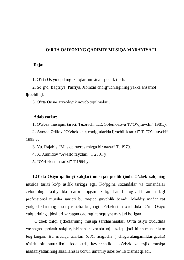 O‘RTA OSIYONING QADIMIY MUSIQA MADANIYATI.
 Reja:
1. O’rta Osiyo qadimgi xalqlari musiqali-poetik ijodi.
2. So’g’d, Baqtriya, Parfiya, Xorazm cholg’uchiligining yakka ansambl 
ijrochiligi.
3. O’rta Osiyo arxeologik noyob topilmalari.
 Adabiyotlar:
1. O’zbek musiqasi tarixi. Tuzuvchi T.E. Solomonova T.”O’qituvchi” 1981.y.
2. Axmad Odilov.”O’zbek xalq cholg’ularida ijrochilik tarixi” T. ”O’qituvchi” 
1995 y.
3. Yu. Rajabiy “Musiqa merosimizga bir nazar” T. 1970.
4. X. Xamidov “Avesto fayzlari” T.2001 y.
5. “O’zbekiston tarixi” T.1994 y.
1.O’rta Osiyo qadimgi xalqlari musiqali-poetik ijodi. O’zbek xalqining
musiqa  tarixi  ko’p  asrlik  tarixga  ega.  Ko’pgina  sozandalar  va  xonandalar
avlodining  faoliyatida  qaror  topgan  xalq,  hamda  og’zaki  an’anadagi
professional  muzika san’ati  bu xaqida guvohlik beradi. Moddiy madaniyat
yodgorliklarining tasdiqlashicha bugungi O’zbekiston xududida O’rta Osiyo
xalqlarining ajdodlari yaratgan qadimgi taraqqiyot mavjud bo’lgan. 
 O’zbek xalqi ajdodlarining musiqa sarchashmalari O’rta osiyo xududida
yashagan qardosh xalqlar, birinchi navbatda tojik xalqi ijodi bilan mustahkam
bog’langan. Bu musiqa asarlari X-XI asrgacha ( chegaralanganliklarigacha)
o’zida  bir  butunlikni  ifoda  etdi,  keyinchalik  u  o’zbek  va  tojik  musiqa
madaniyatlarining shakllanishi uchun umumiy asos bo’lib xizmat qiladi.
