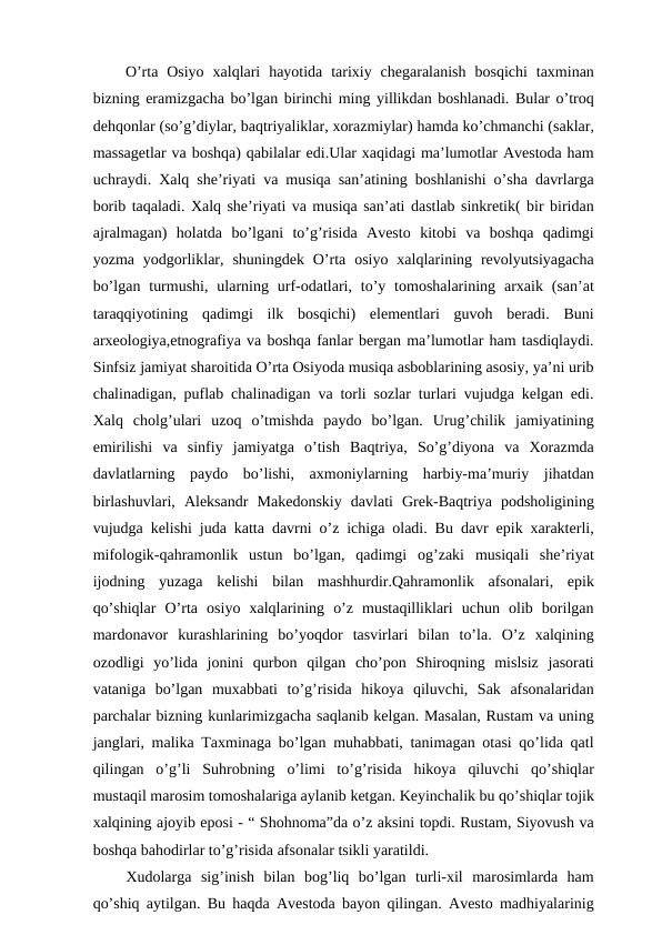  O’rta  Osiyo  xalqlari  hayotida  tarixiy  chegaralanish  bosqichi  taxminan
bizning eramizgacha bo’lgan birinchi ming yillikdan boshlanadi. Bular o’troq
dehqonlar (so’g’diylar, baqtriyaliklar, xorazmiylar) hamda ko’chmanchi (saklar,
massagetlar va boshqa) qabilalar edi.Ular xaqidagi ma’lumotlar Avestoda ham
uchraydi. Xalq she’riyati va musiqa san’atining boshlanishi o’sha davrlarga
borib taqaladi. Xalq she’riyati va musiqa san’ati dastlab sinkretik( bir biridan
ajralmagan)  holatda  bo’lgani  to’g’risida  Avesto  kitobi  va  boshqa  qadimgi
yozma  yodgorliklar,  shuningdek  O’rta  osiyo  xalqlarining  revolyutsiyagacha
bo’lgan  turmushi,  ularning urf-odatlari, to’y tomoshalarining  arxaik (san’at
taraqqiyotining  qadimgi  ilk  bosqichi)  elementlari  guvoh  beradi.  Buni
arxeologiya,etnografiya va boshqa fanlar bergan ma’lumotlar ham tasdiqlaydi.
Sinfsiz jamiyat sharoitida O’rta Osiyoda musiqa asboblarining asosiy, ya’ni urib
chalinadigan, puflab chalinadigan va torli sozlar turlari vujudga kelgan edi.
Xalq  cholg’ulari  uzoq  o’tmishda  paydo  bo’lgan.  Urug’chilik  jamiyatining
emirilishi  va  sinfiy  jamiyatga  o’tish  Baqtriya,  So’g’diyona  va  Xorazmda
davlatlarning  paydo  bo’lishi,  axmoniylarning  harbiy-ma’muriy  jihatdan
birlashuvlari,  Aleksandr  Makedonskiy  davlati  Grek-Baqtriya  podsholigining
vujudga kelishi juda katta davrni o’z ichiga oladi. Bu davr epik xarakterli,
mifologik-qahramonlik  ustun  bo’lgan,  qadimgi  og’zaki  musiqali  she’riyat
ijodning  yuzaga  kelishi  bilan  mashhurdir.Qahramonlik  afsonalari,  epik
qo’shiqlar  O’rta  osiyo  xalqlarining  o’z  mustaqilliklari  uchun  olib  borilgan
mardonavor  kurashlarining  bo’yoqdor  tasvirlari  bilan  to’la.  O’z  xalqining
ozodligi  yo’lida  jonini  qurbon  qilgan  cho’pon  Shiroqning  mislsiz  jasorati
vataniga  bo’lgan  muxabbati  to’g’risida  hikoya  qiluvchi,  Sak  afsonalaridan
parchalar bizning kunlarimizgacha saqlanib kelgan. Masalan, Rustam va uning
janglari, malika Taxminaga bo’lgan muhabbati, tanimagan otasi qo’lida qatl
qilingan  o’g’li  Suhrobning  o’limi  to’g’risida  hikoya  qiluvchi  qo’shiqlar
mustaqil marosim tomoshalariga aylanib ketgan. Keyinchalik bu qo’shiqlar tojik
xalqining ajoyib eposi - “ Shohnoma”da o’z aksini topdi. Rustam, Siyovush va
boshqa bahodirlar to’g’risida afsonalar tsikli yaratildi.
 Xudolarga  sig’inish  bilan  bog’liq  bo’lgan  turli-xil  marosimlarda  ham
qo’shiq aytilgan. Bu haqda Avestoda bayon qilingan. Avesto madhiyalarinig
