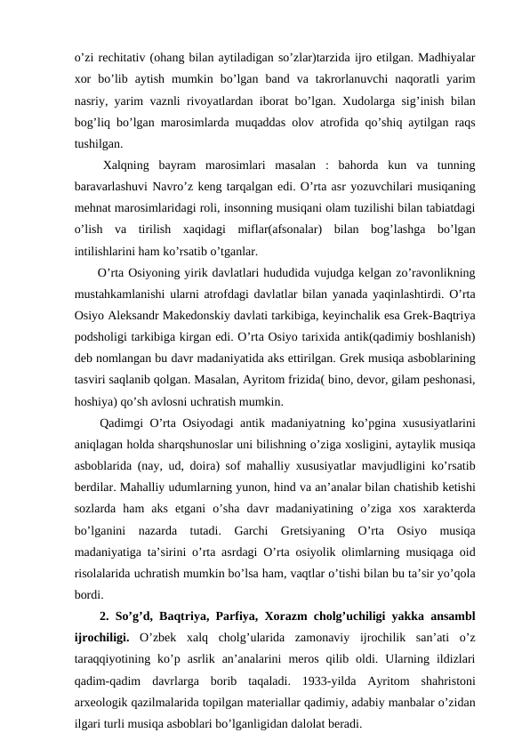 o’zi rechitativ (ohang bilan aytiladigan so’zlar)tarzida ijro etilgan. Madhiyalar
xor  bo’lib  aytish  mumkin  bo’lgan  band  va  takrorlanuvchi  naqoratli  yarim
nasriy, yarim vaznli rivoyatlardan iborat bo’lgan. Xudolarga sig’inish bilan
bog’liq bo’lgan marosimlarda muqaddas olov atrofida qo’shiq aytilgan raqs
tushilgan.
 Xalqning  bayram  marosimlari  masalan  :  bahorda  kun  va  tunning
baravarlashuvi Navro’z keng tarqalgan edi. O’rta asr yozuvchilari musiqaning
mehnat marosimlaridagi roli, insonning musiqani olam tuzilishi bilan tabiatdagi
o’lish  va  tirilish  xaqidagi  miflar(afsonalar)  bilan  bog’lashga  bo’lgan
intilishlarini ham ko’rsatib o’tganlar. 
 O’rta Osiyoning yirik davlatlari hududida vujudga kelgan zo’ravonlikning
mustahkamlanishi ularni atrofdagi davlatlar bilan yanada yaqinlashtirdi. O’rta
Osiyo Aleksandr Makedonskiy davlati tarkibiga, keyinchalik esa Grek-Baqtriya
podsholigi tarkibiga kirgan edi. O’rta Osiyo tarixida antik(qadimiy boshlanish)
deb nomlangan bu davr madaniyatida aks ettirilgan. Grek musiqa asboblarining
tasviri saqlanib qolgan. Masalan, Ayritom frizida( bino, devor, gilam peshonasi,
hoshiya) qo’sh avlosni uchratish mumkin.
 Qadimgi O’rta Osiyodagi antik madaniyatning ko’pgina xususiyatlarini
aniqlagan holda sharqshunoslar uni bilishning o’ziga xosligini, aytaylik musiqa
asboblarida (nay, ud, doira) sof mahalliy xususiyatlar mavjudligini ko’rsatib
berdilar. Mahalliy udumlarning yunon, hind va an’analar bilan chatishib ketishi
sozlarda  ham  aks  etgani  o’sha  davr  madaniyatining  o’ziga  xos  xarakterda
bo’lganini  nazarda  tutadi.  Garchi  Gretsiyaning  O’rta  Osiyo  musiqa
madaniyatiga ta’sirini o’rta asrdagi O’rta osiyolik olimlarning musiqaga oid
risolalarida uchratish mumkin bo’lsa ham, vaqtlar o’tishi bilan bu ta’sir yo’qola
bordi.
 2. So’g’d, Baqtriya, Parfiya, Xorazm cholg’uchiligi yakka ansambl
ijrochiligi. O’zbek  xalq  cholg’ularida  zamonaviy  ijrochilik  san’ati  o’z
taraqqiyotining  ko’p  asrlik  an’analarini  meros  qilib  oldi.  Ularning  ildizlari
qadim-qadim  davrlarga  borib  taqaladi.  1933-yilda  Ayritom  shahristoni
arxeologik qazilmalarida topilgan materiallar qadimiy, adabiy manbalar o’zidan
ilgari turli musiqa asboblari bo’lganligidan dalolat beradi.
