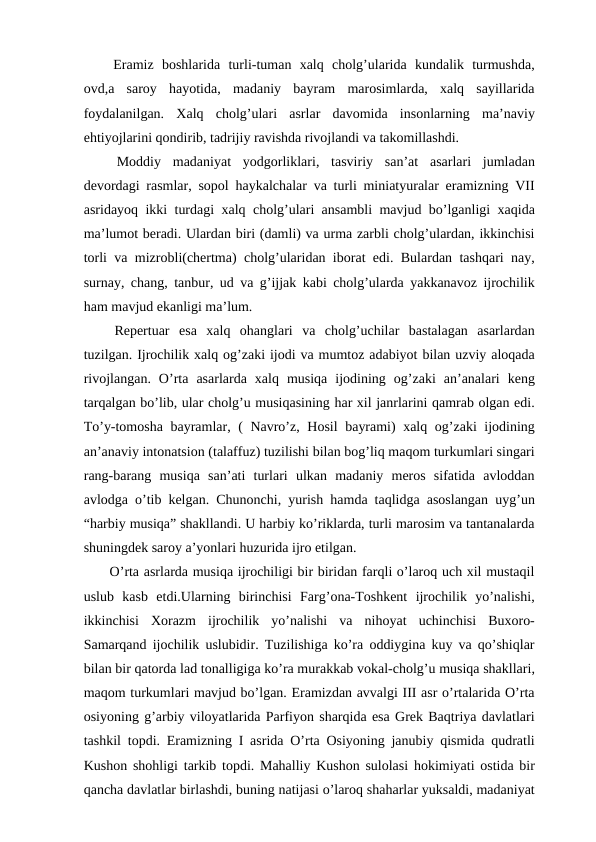  Eramiz  boshlarida  turli-tuman  xalq  cholg’ularida  kundalik  turmushda,
ovd,a  saroy  hayotida,  madaniy  bayram  marosimlarda,  xalq  sayillarida
foydalanilgan.  Xalq  cholg’ulari  asrlar  davomida  insonlarning  ma’naviy
ehtiyojlarini qondirib, tadrijiy ravishda rivojlandi va takomillashdi.
 Moddiy  madaniyat  yodgorliklari,  tasviriy  san’at  asarlari  jumladan
devordagi rasmlar, sopol haykalchalar va turli miniatyuralar eramizning VII
asridayoq ikki turdagi xalq cholg’ulari ansambli mavjud bo’lganligi xaqida
ma’lumot beradi. Ulardan biri (damli) va urma zarbli cholg’ulardan, ikkinchisi
torli va mizrobli(chertma) cholg’ularidan iborat edi. Bulardan tashqari nay,
surnay, chang, tanbur, ud va g’ijjak kabi cholg’ularda yakkanavoz ijrochilik
ham mavjud ekanligi ma’lum.
 Repertuar  esa  xalq  ohanglari  va  cholg’uchilar  bastalagan  asarlardan
tuzilgan. Ijrochilik xalq og’zaki ijodi va mumtoz adabiyot bilan uzviy aloqada
rivojlangan.  O’rta  asarlarda  xalq  musiqa  ijodining  og’zaki  an’analari  keng
tarqalgan bo’lib, ular cholg’u musiqasining har xil janrlarini qamrab olgan edi.
To’y-tomosha bayramlar, ( Navro’z, Hosil bayrami) xalq og’zaki ijodining
an’anaviy intonatsion (talaffuz) tuzilishi bilan bog’liq maqom turkumlari singari
rang-barang  musiqa  san’ati  turlari  ulkan  madaniy  meros  sifatida  avloddan
avlodga o’tib kelgan. Chunonchi, yurish hamda taqlidga asoslangan uyg’un
“harbiy musiqa” shakllandi. U harbiy ko’riklarda, turli marosim va tantanalarda
shuningdek saroy a’yonlari huzurida ijro etilgan.
 O’rta asrlarda musiqa ijrochiligi bir biridan farqli o’laroq uch xil mustaqil
uslub  kasb  etdi.Ularning  birinchisi  Farg’ona-Toshkent  ijrochilik  yo’nalishi,
ikkinchisi  Xorazm  ijrochilik  yo’nalishi  va  nihoyat  uchinchisi  Buxoro-
Samarqand ijochilik uslubidir. Tuzilishiga ko’ra oddiygina kuy va qo’shiqlar
bilan bir qatorda lad tonalligiga ko’ra murakkab vokal-cholg’u musiqa shakllari,
maqom turkumlari mavjud bo’lgan. Eramizdan avvalgi III asr o’rtalarida O’rta
osiyoning g’arbiy viloyatlarida Parfiyon sharqida esa Grek Baqtriya davlatlari
tashkil topdi. Eramizning I asrida O’rta Osiyoning janubiy qismida qudratli
Kushon shohligi tarkib topdi. Mahalliy Kushon sulolasi hokimiyati ostida bir
qancha davlatlar birlashdi, buning natijasi o’laroq shaharlar yuksaldi, madaniyat
