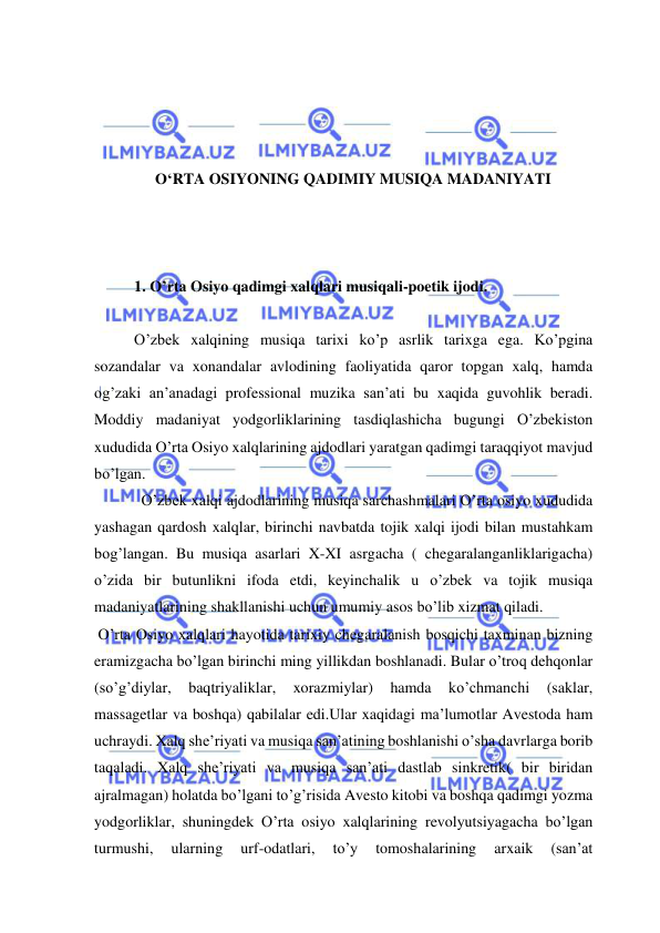  
 
 
 
 
 
O‘RTA OSIYONING QADIMIY MUSIQA MADANIYATI 
 
 
 
1. O’rta Osiyo qadimgi xalqlari musiqali-poetik ijodi. 
 
O’zbek xalqining musiqa tarixi ko’p asrlik tarixga ega. Ko’pgina 
sozandalar va xonandalar avlodining faoliyatida qaror topgan xalq, hamda 
og’zaki an’anadagi professional muzika san’ati bu xaqida guvohlik beradi. 
Moddiy madaniyat yodgorliklarining tasdiqlashicha bugungi O’zbekiston 
xududida O’rta Osiyo xalqlarining ajdodlari yaratgan qadimgi taraqqiyot mavjud 
bo’lgan.  
  O’zbek xalqi ajdodlarining musiqa sarchashmalari O’rta osiyo xududida 
yashagan qardosh xalqlar, birinchi navbatda tojik xalqi ijodi bilan mustahkam 
bog’langan. Bu musiqa asarlari X-XI asrgacha ( chegaralanganliklarigacha) 
o’zida bir butunlikni ifoda etdi, keyinchalik u o’zbek va tojik musiqa 
madaniyatlarining shakllanishi uchun umumiy asos bo’lib xizmat qiladi. 
 O’rta Osiyo xalqlari hayotida tarixiy chegaralanish bosqichi taxminan bizning 
eramizgacha bo’lgan birinchi ming yillikdan boshlanadi. Bular o’troq dehqonlar 
(so’g’diylar, 
baqtriyaliklar, 
xorazmiylar) 
hamda 
ko’chmanchi 
(saklar, 
massagetlar va boshqa) qabilalar edi.Ular xaqidagi ma’lumotlar Avestoda ham 
uchraydi. Xalq she’riyati va musiqa san’atining boshlanishi o’sha davrlarga borib 
taqaladi. Xalq she’riyati va musiqa san’ati dastlab sinkretik( bir biridan 
ajralmagan) holatda bo’lgani to’g’risida Avesto kitobi va boshqa qadimgi yozma 
yodgorliklar, shuningdek O’rta osiyo xalqlarining revolyutsiyagacha bo’lgan 
turmushi, 
ularning 
urf-odatlari, 
to’y 
tomoshalarining 
arxaik 
(san’at 
