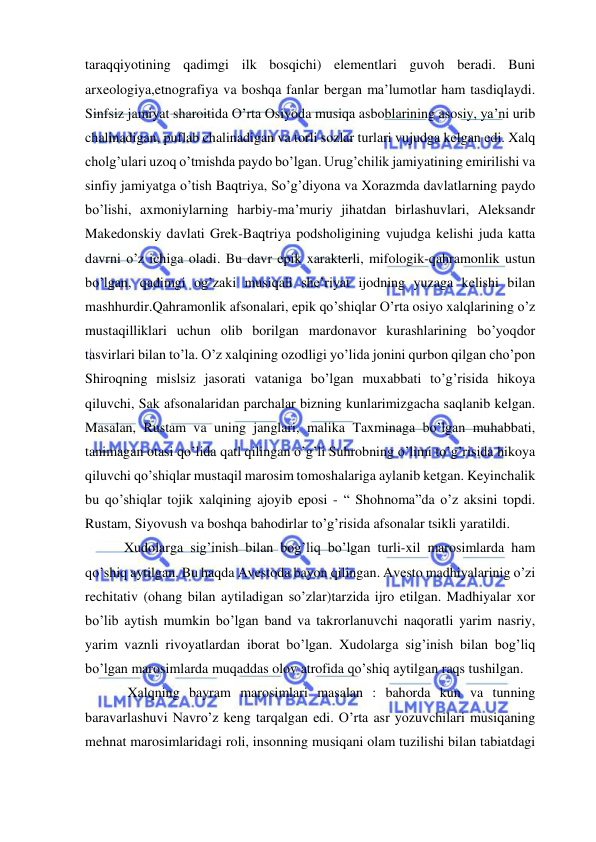  
 
taraqqiyotining qadimgi ilk bosqichi) elementlari guvoh beradi. Buni 
arxeologiya,etnografiya va boshqa fanlar bergan ma’lumotlar ham tasdiqlaydi. 
Sinfsiz jamiyat sharoitida O’rta Osiyoda musiqa asboblarining asosiy, ya’ni urib 
chalinadigan, puflab chalinadigan va torli sozlar turlari vujudga kelgan edi. Xalq 
cholg’ulari uzoq o’tmishda paydo bo’lgan. Urug’chilik jamiyatining emirilishi va 
sinfiy jamiyatga o’tish Baqtriya, So’g’diyona va Xorazmda davlatlarning paydo 
bo’lishi, axmoniylarning harbiy-ma’muriy jihatdan birlashuvlari, Aleksandr 
Makedonskiy davlati Grek-Baqtriya podsholigining vujudga kelishi juda katta 
davrni o’z ichiga oladi. Bu davr epik xarakterli, mifologik-qahramonlik ustun 
bo’lgan, qadimgi og’zaki musiqali she’riyat ijodning yuzaga kelishi bilan 
mashhurdir.Qahramonlik afsonalari, epik qo’shiqlar O’rta osiyo xalqlarining o’z 
mustaqilliklari uchun olib borilgan mardonavor kurashlarining bo’yoqdor 
tasvirlari bilan to’la. O’z xalqining ozodligi yo’lida jonini qurbon qilgan cho’pon 
Shiroqning mislsiz jasorati vataniga bo’lgan muxabbati to’g’risida hikoya 
qiluvchi, Sak afsonalaridan parchalar bizning kunlarimizgacha saqlanib kelgan. 
Masalan, Rustam va uning janglari, malika Taxminaga bo’lgan muhabbati, 
tanimagan otasi qo’lida qatl qilingan o’g’li Suhrobning o’limi to’g’risida hikoya 
qiluvchi qo’shiqlar mustaqil marosim tomoshalariga aylanib ketgan. Keyinchalik 
bu qo’shiqlar tojik xalqining ajoyib eposi - “ Shohnoma”da o’z aksini topdi. 
Rustam, Siyovush va boshqa bahodirlar to’g’risida afsonalar tsikli yaratildi. 
 Xudolarga sig’inish bilan bog’liq bo’lgan turli-xil marosimlarda ham 
qo’shiq aytilgan. Bu haqda Avestoda bayon qilingan. Avesto madhiyalarinig o’zi 
rechitativ (ohang bilan aytiladigan so’zlar)tarzida ijro etilgan. Madhiyalar xor 
bo’lib aytish mumkin bo’lgan band va takrorlanuvchi naqoratli yarim nasriy, 
yarim vaznli rivoyatlardan iborat bo’lgan. Xudolarga sig’inish bilan bog’liq 
bo’lgan marosimlarda muqaddas olov atrofida qo’shiq aytilgan raqs tushilgan. 
  Xalqning bayram marosimlari masalan : bahorda kun va tunning 
baravarlashuvi Navro’z keng tarqalgan edi. O’rta asr yozuvchilari musiqaning 
mehnat marosimlaridagi roli, insonning musiqani olam tuzilishi bilan tabiatdagi 
