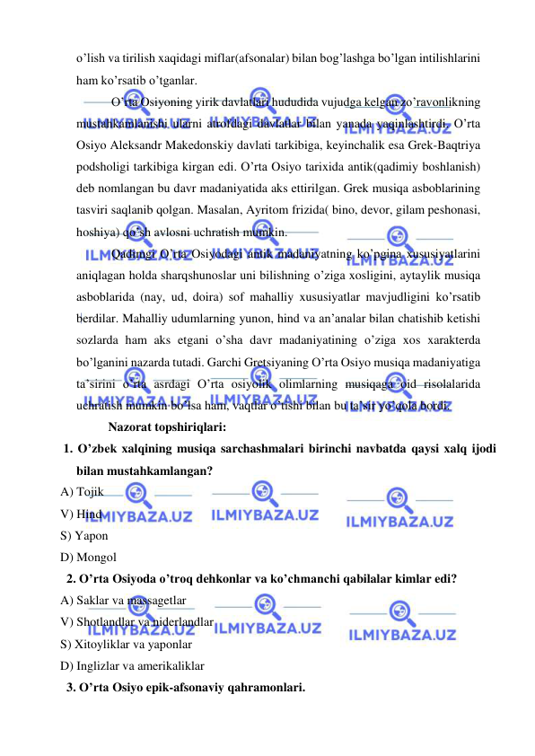  
 
o’lish va tirilish xaqidagi miflar(afsonalar) bilan bog’lashga bo’lgan intilishlarini 
ham ko’rsatib o’tganlar.  
 O’rta Osiyoning yirik davlatlari hududida vujudga kelgan zo’ravonlikning 
mustahkamlanishi ularni atrofdagi davlatlar bilan yanada yaqinlashtirdi. O’rta 
Osiyo Aleksandr Makedonskiy davlati tarkibiga, keyinchalik esa Grek-Baqtriya 
podsholigi tarkibiga kirgan edi. O’rta Osiyo tarixida antik(qadimiy boshlanish) 
deb nomlangan bu davr madaniyatida aks ettirilgan. Grek musiqa asboblarining 
tasviri saqlanib qolgan. Masalan, Ayritom frizida( bino, devor, gilam peshonasi, 
hoshiya) qo’sh avlosni uchratish mumkin. 
 Qadimgi O’rta Osiyodagi antik madaniyatning ko’pgina xususiyatlarini 
aniqlagan holda sharqshunoslar uni bilishning o’ziga xosligini, aytaylik musiqa 
asboblarida (nay, ud, doira) sof mahalliy xususiyatlar mavjudligini ko’rsatib 
berdilar. Mahalliy udumlarning yunon, hind va an’analar bilan chatishib ketishi 
sozlarda ham aks etgani o’sha davr madaniyatining o’ziga xos xarakterda 
bo’lganini nazarda tutadi. Garchi Gretsiyaning O’rta Osiyo musiqa madaniyatiga 
ta’sirini o’rta asrdagi O’rta osiyolik olimlarning musiqaga oid risolalarida 
uchratish mumkin bo’lsa ham, vaqtlar o’tishi bilan bu ta’sir yo’qola bordi. 
Nazorat topshiriqlari: 
 1. O’zbek xalqining musiqa sarchashmalari birinchi navbatda qaysi xalq ijodi 
bilan mustahkamlangan? 
A) Tojik 
V) Hind 
S) Yapon 
D) Mongol 
  2. O’rta Osiyoda o’troq dehkonlar va ko’chmanchi qabilalar kimlar edi? 
A) Saklar va massagetlar 
V) Shotlandlar va niderlandlar 
S) Xitoyliklar va yaponlar 
D) Inglizlar va amerikaliklar 
  3. O’rta Osiyo epik-afsonaviy qahramonlari. 
