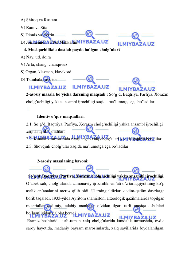  
 
A) Shiroq va Rustam 
V) Ram va Sita 
S) Dionis va Ketrin 
D) Jon Lennon va Pol Makkartni 
   4. Musiqachilikda dastlab paydo bo’lgan cholg’ular?  
A) Nay, ud, doira 
V) Arfa, chang, chanqovuz 
S) Organ, klavesin, klavikord 
D) Tsimbala, soz, tor  
 
2-asosiy masala bo’yicha darsning maqsadi : So’g’d, Baqtriya, Parfiya, Xorazm 
cholg’uchiligi yakka ansambl ijrochiligi xaqida ma’lumotga ega bo’ladilar. 
 
Identiv o’quv maqsadlari: 
2.1. So’g’d, Baqtriya, Parfiya, Xorazm cholg’uchiligi yakka ansambl ijrochiligi 
xaqida aytib beradilar. 
2.2. Kundalik turmushida rivojlangan xalq cholg’ulari xaqida gapirib beradilar 
2.3. Shovqinli cholg’ular xaqida ma’lumotga ega bo’ladilar. 
 
2-asosiy masalaning bayoni: 
 
  So’g’d, Baqtriya, Parfiya, Xorazm cholg’uchiligi yakka ansambl ijrochiligi. 
O’zbek xalq cholg’ularida zamonaviy ijrochilik san’ati o’z taraqqiyotining ko’p 
asrlik an’analarini meros qilib oldi. Ularning ildizlari qadim-qadim davrlarga 
borib taqaladi. 1933-yilda Ayritom shahristoni arxeologik qazilmalarida topilgan 
materiallar qadimiy, adabiy manbalar o’zidan ilgari turli musiqa asboblari 
bo’lganligidan dalolat beradi. 
 Eramiz boshlarida turli-tuman xalq cholg’ularida kundalik turmushda, ovd,a 
saroy hayotida, madaniy bayram marosimlarda, xalq sayillarida foydalanilgan. 

