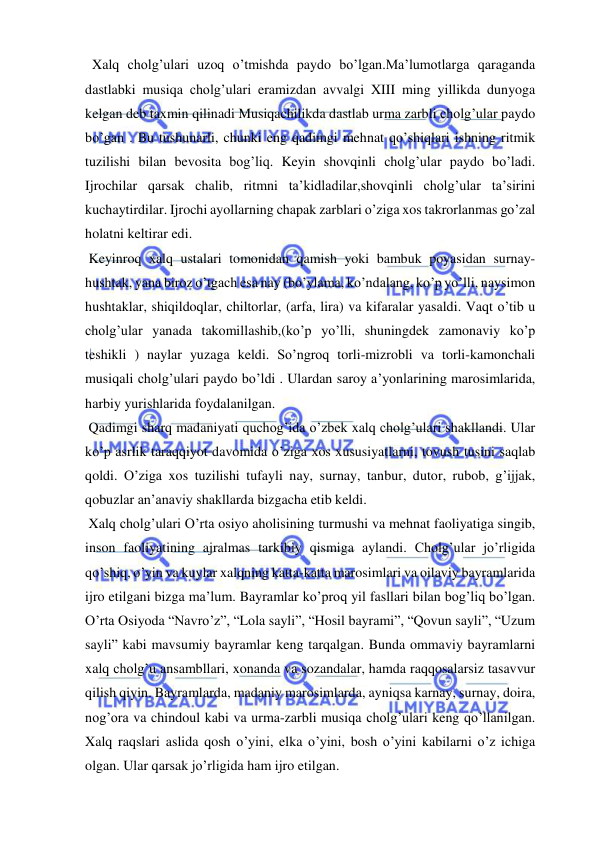  
 
  Xalq cholg’ulari uzoq o’tmishda paydo bo’lgan.Ma’lumotlarga qaraganda 
dastlabki musiqa cholg’ulari eramizdan avvalgi XIII ming yillikda dunyoga 
kelgan deb taxmin qilinadi Musiqachilikda dastlab urma zarbli cholg’ular paydo 
bo’gan . Bu tushunarli, chunki eng qadimgi mehnat qo’shiqlari ishning ritmik 
tuzilishi bilan bevosita bog’liq. Keyin shovqinli cholg’ular paydo bo’ladi. 
Ijrochilar qarsak chalib, ritmni ta’kidladilar,shovqinli cholg’ular ta’sirini 
kuchaytirdilar. Ijrochi ayollarning chapak zarblari o’ziga xos takrorlanmas go’zal 
holatni keltirar edi. 
 Keyinroq xalq ustalari tomonidan qamish yoki bambuk poyasidan surnay- 
hushtak, yana biroz o’tgach esa nay (bo’ylama, ko’ndalang, ko’p yo’lli, naysimon 
hushtaklar, shiqildoqlar, chiltorlar, (arfa, lira) va kifaralar yasaldi. Vaqt o’tib u 
cholg’ular yanada takomillashib,(ko’p yo’lli, shuningdek zamonaviy ko’p 
teshikli ) naylar yuzaga keldi. So’ngroq torli-mizrobli va torli-kamonchali 
musiqali cholg’ulari paydo bo’ldi . Ulardan saroy a’yonlarining marosimlarida, 
harbiy yurishlarida foydalanilgan. 
 Qadimgi sharq madaniyati quchog’ida o’zbek xalq cholg’ulari shakllandi. Ular 
ko’p asrlik taraqqiyot davomida o’ziga xos xususiyatlarni, tovush tusini saqlab 
qoldi. O’ziga xos tuzilishi tufayli nay, surnay, tanbur, dutor, rubob, g’ijjak, 
qobuzlar an’anaviy shakllarda bizgacha etib keldi. 
 Xalq cholg’ulari O’rta osiyo aholisining turmushi va mehnat faoliyatiga singib, 
inson faoliyatining ajralmas tarkibiy qismiga aylandi. Cholg’ular jo’rligida 
qo’shiq, o’yin va kuylar xalqning katta-katta marosimlari va oilaviy bayramlarida 
ijro etilgani bizga ma’lum. Bayramlar ko’proq yil fasllari bilan bog’liq bo’lgan. 
O’rta Osiyoda “Navro’z”, “Lola sayli”, “Hosil bayrami”, “Qovun sayli”, “Uzum 
sayli” kabi mavsumiy bayramlar keng tarqalgan. Bunda ommaviy bayramlarni 
xalq cholg’u ansambllari, xonanda va sozandalar, hamda raqqosalarsiz tasavvur 
qilish qiyin. Bayramlarda, madaniy marosimlarda, ayniqsa karnay, surnay, doira, 
nog’ora va chindoul kabi va urma-zarbli musiqa cholg’ulari keng qo’llanilgan. 
Xalq raqslari aslida qosh o’yini, elka o’yini, bosh o’yini kabilarni o’z ichiga 
olgan. Ular qarsak jo’rligida ham ijro etilgan.  
