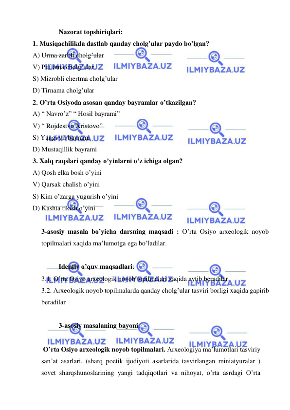  
 
Nazorat topshiriqlari: 
1. Musiqachilikda dastlab qanday cholg’ular paydo bo’lgan? 
A) Urma zarbli cholg’ular 
V) Puflama cholg’ular 
S) Mizrobli chertma cholg’ular 
D) Tirnama cholg’ular 
2. O’rta Osiyoda asosan qanday bayramlar o’tkazilgan? 
A) “ Navro’z” “ Hosil bayrami” 
V) “ Rojdestvo Xristovo” 
S) Yangi yil bayrami 
D) Mustaqillik bayrami 
3. Xalq raqslari qanday o’yinlarni o’z ichiga olgan? 
A) Qosh elka bosh o’yini 
V) Qarsak chalish o’yini 
S) Kim o’zarga yugurish o’yini 
D) Kashta tikish o’yini 
 
3-asosiy masala bo’yicha darsning maqsadi : O’rta Osiyo arxeologik noyob 
topilmalari xaqida ma’lumotga ega bo’ladilar. 
 
Identiv o’quv maqsadlari: 
3.1. O’rta Osiyo arxeologik noyob topilmalari xaqida aytib beradilar. 
3.2. Arxeologik noyob topilmalarda qanday cholg’ular tasviri borligi xaqida gapirib 
beradilar 
 
3-asosiy masalaning bayoni:                 
 
 O’rta Osiyo arxeologik noyob topilmalari. Arxeologiya ma’lumotlari tasviriy 
san’at asarlari, (sharq poetik ijodiyoti asarlarida tasvirlangan miniatyuralar ) 
sovet sharqshunoslarining yangi tadqiqotlari va nihoyat, o’rta asrdagi O’rta 
