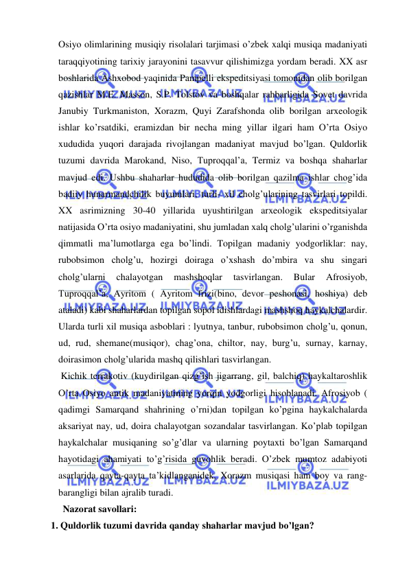  
 
Osiyo olimlarining musiqiy risolalari tarjimasi o’zbek xalqi musiqa madaniyati 
taraqqiyotining tarixiy jarayonini tasavvur qilishimizga yordam beradi. XX asr 
boshlarida Ashxobod yaqinida Pampelli ekspeditsiyasi tomonidan olib borilgan 
qazishlar M.E. Masson, S.P. Tolstov va boshqalar rahbarligida Sovet davrida 
Janubiy Turkmaniston, Xorazm, Quyi Zarafshonda olib borilgan arxeologik 
ishlar ko’rsatdiki, eramizdan bir necha ming yillar ilgari ham O’rta Osiyo 
xududida yuqori darajada rivojlangan madaniyat mavjud bo’lgan. Quldorlik 
tuzumi davrida Marokand, Niso, Tuproqqal’a, Termiz va boshqa shaharlar 
mavjud edi. Ushbu shaharlar hududida olib borilgan qazilma ishlar chog’ida 
badiiy hunarmandchilik buyumlari, turli- xil cholg’ularining tasvirlari topildi. 
XX asrimizning 30-40 yillarida uyushtirilgan arxeologik ekspeditsiyalar 
natijasida O’rta osiyo madaniyatini, shu jumladan xalq cholg’ularini o’rganishda 
qimmatli ma’lumotlarga ega bo’lindi. Topilgan madaniy yodgorliklar: nay, 
rubobsimon cholg’u, hozirgi doiraga o’xshash do’mbira va shu singari 
cholg’ularni 
chalayotgan 
mashshoqlar 
tasvirlangan. 
Bular 
Afrosiyob, 
Tuproqqal’a, Ayritom ( Ayritom frizi(bino, devor peshonasi, hoshiya) deb 
ataladi) kabi shaharlardan topilgan sopol idishlardagi mashshoq haykalchalardir. 
Ularda turli xil musiqa asboblari : lyutnya, tanbur, rubobsimon cholg’u, qonun, 
ud, rud, shemane(musiqor), chag’ona, chiltor, nay, burg’u, surnay, karnay, 
doirasimon cholg’ularida mashq qilishlari tasvirlangan. 
 Kichik terrakotiv (kuydirilgan qizg’ish jigarrang, gil, balchiq) haykaltaroshlik 
O’rta Osiyo antik madaniyatining yorqin yodgorligi hisoblanadi. Afrosiyob ( 
qadimgi Samarqand shahrining o’rni)dan topilgan ko’pgina haykalchalarda 
aksariyat nay, ud, doira chalayotgan sozandalar tasvirlangan. Ko’plab topilgan 
haykalchalar musiqaning so’g’dlar va ularning poytaxti bo’lgan Samarqand 
hayotidagi ahamiyati to’g’risida guvohlik beradi. O’zbek mumtoz adabiyoti 
asarlarida qayta-qayta ta’kidlanganidek, Xorazm musiqasi ham boy va rang-
barangligi bilan ajralib turadi. 
       Nazorat savollari: 
  1. Quldorlik tuzumi davrida qanday shaharlar mavjud bo’lgan?               
