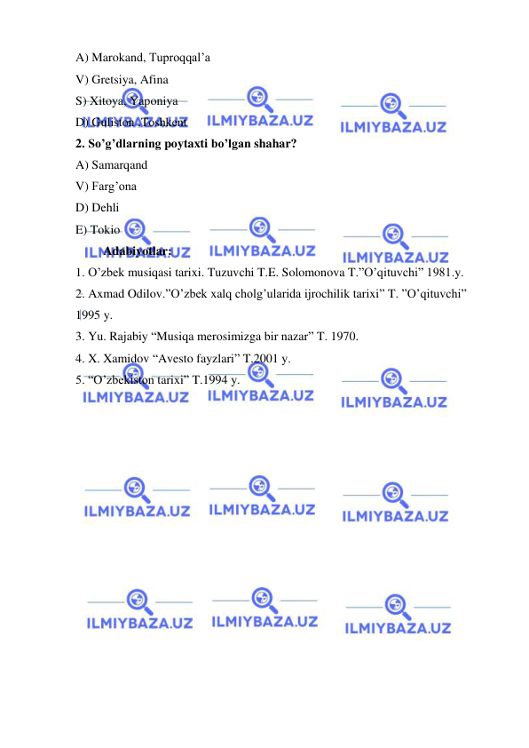  
 
A) Marokand, Tuproqqal’a 
V) Gretsiya, Afina 
S) Xitoya, Yaponiya 
D) Guliston ,Toshkent 
2. So’g’dlarning poytaxti bo’lgan shahar?       
A) Samarqand 
V) Farg’ona 
D) Dehli 
E) Tokio 
         Adabiyotlar: 
1. O’zbek musiqasi tarixi. Tuzuvchi T.E. Solomonova T.”O’qituvchi” 1981.y. 
2. Axmad Odilov.”O’zbek xalq cholg’ularida ijrochilik tarixi” T. ”O’qituvchi” 
1995 y. 
3. Yu. Rajabiy “Musiqa merosimizga bir nazar” T. 1970. 
4. X. Xamidov “Avesto fayzlari” T.2001 y. 
5. “O’zbekiston tarixi” T.1994 y. 
 
 
 
 
