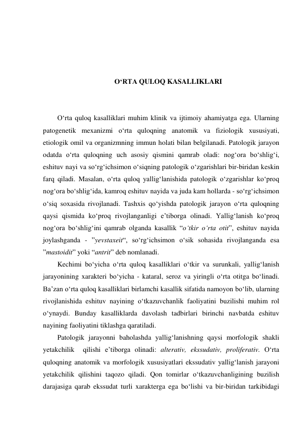  
 
 
 
O‘RTA QULOQ KASALLIKLARI 
 
 
O‘rta quloq kasalliklari muhim klinik va ijtimoiy ahamiyatga ega. Ularning 
patogenetik mexanizmi o‘rta quloqning anatomik va fiziologik xususiyati, 
etiologik omil va organizmning immun holati bilan belgilanadi. Patologik jarayon 
odatda o‘rta quloqning uch asosiy qismini qamrab oladi: nog‘ora bo‘shlig‘i, 
eshituv nayi va so‘rg‘ichsimon o‘siqning patologik o‘zgarishlari bir-biridan keskin 
farq qiladi. Masalan, o‘rta quloq yallig‘lanishida patologik o‘zgarishlar ko‘proq 
nog‘ora bo‘shlig‘ida, kamroq eshituv nayida va juda kam hollarda - so‘rg‘ichsimon 
o‘siq soxasida rivojlanadi. Tashxis qo‘yishda patologik jarayon o‘rta quloqning 
qaysi qismida ko‘proq rivojlanganligi e’tiborga olinadi. Yallig‘lanish ko‘proq 
nog‘ora bo‘shlig‘ini qamrab olganda kasallik “o‘tkir o‘rta otit”, eshituv nayida 
joylashganda - ”yevstaxeit“, so‘rg‘ichsimon o‘sik sohasida rivojlanganda esa 
”mastoidit” yoki “antrit” deb nomlanadi. 
Kechimi bo‘yicha o‘rta quloq kasalliklari o‘tkir va surunkali, yallig‘lanish 
jarayonining xarakteri bo‘yicha - kataral, seroz va yiringli o‘rta otitga bo‘linadi. 
Ba’zan o‘rta quloq kasalliklari birlamchi kasallik sifatida namoyon bo‘lib, ularning 
rivojlanishida eshituv nayining o‘tkazuvchanlik faoliyatini buzilishi muhim rol 
o‘ynaydi. Bunday kasalliklarda davolash tadbirlari birinchi navbatda eshituv 
nayining faoliyatini tiklashga qaratiladi.  
Patologik jarayonni baholashda yallig‘lanishning qaysi morfologik shakli 
yetakchilik  qilishi e’tiborga olinadi: alterativ, ekssudativ, proliferativ. O‘rta  
quloqning anatomik va morfologik xususiyatlari ekssudativ yallig‘lanish jarayoni 
yetakchilik qilishini taqozo qiladi. Qon tomirlar o‘tkazuvchanligining buzilish 
darajasiga qarab ekssudat turli xarakterga ega bo‘lishi va bir-biridan tarkibidagi 
