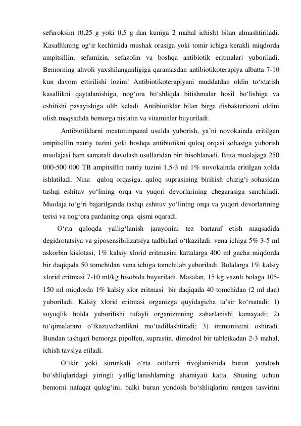 sefuroksim (0,25 g yoki 0,5 g dan kuniga 2 mahal ichish) bilan almashtiriladi. 
Kasallikning og‘ir kechimida mushak orasiga yoki tomir ichiga kerakli miqdorda 
ampitsillin, sefamizin, sefazolin va boshqa antibiotik eritmalari yuboriladi. 
Bemorning ahvoli yaxshilanganligiga qaramasdan antibiotikoterapiya albatta 7-10 
kun davom ettirilishi lozim! Antibiotikoterapiyani muddatdan oldin to‘xtatish 
kasallikni qaytalanishiga, nog‘ora bo‘shliqda bitishmalar hosil bo‘lishiga va 
eshitishi pasayishiga olib keladi. Antibiotiklar bilan birga disbakteriozni oldini 
olish maqsadida bemorga nistatin va vitaminlar buyuriladi. 
  Antibiotiklarni meatotimpanal usulda yuborish, ya’ni novokainda eritilgan 
ampitsillin natriy tuzini yoki boshqa antibiotikni quloq orqasi sohasiga yuborish 
muolajasi ham samarali davolash usullaridan biri hisoblanadi. Bitta muolajaga 250 
000-500 000 TB ampitsillin natriy tuzini 1,5-3 ml 1% novokainda eritilgan xolda 
ishlatiladi. Nina  quloq orqasiga, quloq suprasining birikish chizig‘i sohasidan 
tashqi eshituv yo‘lining orqa va yuqori devorlarining chegarasiga sanchiladi. 
Muolaja to‘g‘ri bajarilganda tashqi eshituv yo‘lining orqa va yuqori devorlarining 
terisi va nog‘ora pardaning orqa  qismi oqaradi. 
O‘rta quloqda yallig‘lanish jarayonini tez bartaraf etish maqsadida 
degidrotatsiya va giposensibilizatsiya tadbirlari o‘tkaziladi: vena ichiga 5% 3-5 ml 
askorbin kislotasi, 1% kalsiy xlorid eritmasini kattalarga 400 ml gacha miqdorda 
bir daqiqada 50 tomchidan vena ichiga tomchilab yuboriladi. Bolalarga 1% kalsiy 
xlorid eritmasi 7-10 ml/kg hisobida buyuriladi. Masalan, 15 kg vaznli bolaga 105-
150 ml miqdorda 1% kalsiy xlor eritmasi  bir daqiqada 40 tomchidan (2 ml dan) 
yuboriladi. Kalsiy xlorid eritmasi organizga quyidagicha ta’sir ko‘rsatadi: 1) 
suyuqlik holda yuborilishi tufayli organizmning zaharlanishi kamayadi; 2) 
to‘qimalararo o‘tkazuvchanlikni mo‘tadillashtiradi; 3) immunitetni oshiradi. 
Bundan tashqari bemorga pipolfen, suprastin, dimedrol bir tabletkadan 2-3 mahal,  
ichish tavsiya etiladi. 
  O‘tkir yoki surunkali o‘rta otitlarni rivojlanishida burun yondosh 
bo‘shliqlaridagi yiringli yallig‘lanishlarning ahamiyati katta. Shuning uchun 
bemorni nafaqat qulog‘ini, balki burun yondosh bo‘shliqlarini rentgen tasvirini 
